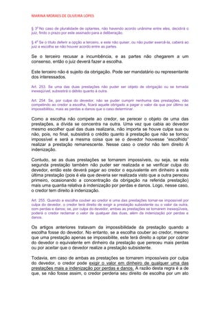 MARINA MORAES DE OLIVEIRA LOPES

   o
§ 3 No caso de pluralidade de optantes, não havendo acordo unânime entre eles, decidirá o
juiz, findo o prazo por este assinado para a deliberação.

   o
§ 4 Se o título deferir a opção a terceiro, e este não quiser, ou não puder exercê-la, caberá ao
juiz a escolha se não houver acordo entre as partes.

Se o terceiro recusar a incumbência, e as partes não chegarem a um
consenso, então o juiz deverá fazer a escolha.

Este terceiro não é sujeito da obrigação. Pode ser mandatário ou representante
dos interessados.

Art. 253. Se uma das duas prestações não puder ser objeto de obrigação ou se tornada
inexeqüível, subsistirá o débito quanto à outra.

Art. 254. Se, por culpa do devedor, não se puder cumprir nenhuma das prestações, não
competindo ao credor a escolha, ficará aquele obrigado a pagar o valor da que por último se
impossibilitou, mais as perdas e danos que o caso determinar.

Como a escolha não compete ao credor, se perecer o objeto de uma das
prestações, a dívida se concentra na outra. Uma vez que cabia ao devedor
mesmo escolher qual das duas realizaria, não importa se houve culpa sua ou
não, pois, no final, subsistirá o crédito quanto à prestação que não se tornou
impossível e será a mesma coisa que se o devedor houvesse “escolhido”
realizar a prestação remanescente. Nesse caso o credor não tem direito À
indenização.

Contudo, se as duas prestações se tornarem impossíveis, ou seja, se esta
segunda prestação também não puder ser realizada e se verificar culpa do
devedor, então este deverá pagar ao credor o equivalente em dinheiro a esta
última prestação (pois é ela que deveria ser realizada visto que a outra pereceu
primeiro, ocasionando a concentração da obrigação na referida prestação)
mais uma quantia relativa à indenização por perdas e danos. Logo, nesse caso,
o credor tem direito à indenização.

Art. 255. Quando a escolha couber ao credor e uma das prestações tornar-se impossível por
culpa do devedor, o credor terá direito de exigir a prestação subsistente ou o valor da outra,
com perdas e danos; se, por culpa do devedor, ambas as prestações se tornarem inexeqüíveis,
poderá o credor reclamar o valor de qualquer das duas, além da indenização por perdas e
danos.

Os artigos anteriores tratavam da impossibilidade da prestação quando a
escolha fosse do devedor. No entanto, se a escolha couber ao credor, mesmo
que uma prestação apenas se impossibilite, este terá direito a optar por cobrar
do devedor o equivalente em dinheiro da prestação que pereceu mais perdas
ou por aceitar que o devedor realize a prestação subsistente.

Todavia, em caso de ambas as prestações se tornarem impossíveis por culpa
do devedor, o credor pode exigir o valor em dinheiro de qualquer uma das
prestações mais a indenização por perdas e danos. A razão desta regra é a de
que, se não fosse assim, o credor perderia seu direito de escolha por um ato
 