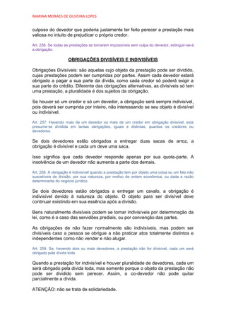 MARINA MORAES DE OLIVEIRA LOPES


culposo do devedor que poderia justamente ter feito perecer a prestação mais
valiosa no intuito de prejudicar o próprio credor.

Art. 256. Se todas as prestações se tornarem impossíveis sem culpa do devedor, extinguir-se-á
a obrigação.

                    OBRIGAÇÕES DIVISÍVEIS E INDIVISÍVEIS

Obrigações Divisíveis: são aquelas cujo objeto da prestação pode ser dividido,
cujas prestações podem ser cumpridas por partes. Assim cada devedor estará
obrigado a pagar a sua parte da dívida, como cada credor só poderá exigir a
sua parte do crédito. Diferente das obrigações alternativas, as divisíveis só tem
uma prestação, a pluralidade é dos sujeitos da obrigação.

Se houver só um credor e só um devedor, a obrigação será sempre indivisível,
pois deverá ser cumprida por inteiro, não interessando se seu objeto é divisível
ou indivisível.

Art. 257. Havendo mais de um devedor ou mais de um credor em obrigação divisível, esta
presume-se dividida em tantas obrigações, iguais e distintas, quantos os credores ou
devedores.

Se dois devedores estão obrigados a entregar duas sacas de arroz, a
obrigação é divisível e cada um deve uma saca.

Isso significa que cada devedor responde apenas por sua quota-parte. A
insolvência de um devedor não aumenta a parte dos demais.

Art. 258. A obrigação é indivisível quando a prestação tem por objeto uma coisa ou um fato não
suscetíveis de divisão, por sua natureza, por motivo de ordem econômica, ou dada a razão
determinante do negócio jurídico.

Se dois devedores estão obrigados a entregar um cavalo, a obrigação é
indivisível devido à natureza do objeto. O objeto para ser divisível deve
continuar existindo em sua essência após a divisão.

Bens naturalmente divisíveis podem se tornar indivisíveis por determinação da
lei, como é o caso das servidões prediais, ou por convenção das partes.

As obrigações de não fazer normalmente são indivisíveis, mas podem ser
divisíveis caso a pessoa se obrigue a não praticar atos totalmente distintos e
independentes como não vender e não alugar.

Art. 259. Se, havendo dois ou mais devedores, a prestação não for divisível, cada um será
obrigado pela dívida toda.

Quando a prestação for indivisível e houver pluralidade de devedores, cada um
será obrigado pela divida toda, mas somente porque o objeto da prestação não
pode ser dividido sem perecer. Assim, o co-devedor não pode quitar
parcialmente a dívida.

ATENÇÃO: não se trata de solidariedade.
 