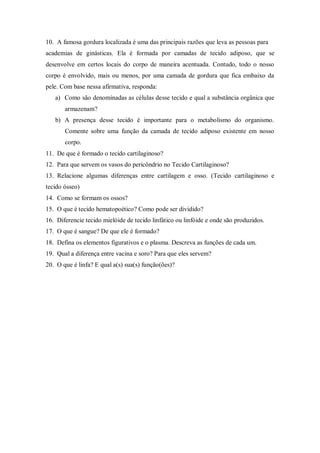 10. A famosa gordura localizada é uma das principais razões que leva as pessoas para
academias de ginásticas. Ela é formada por camadas de tecido adiposo, que se
desenvolve em certos locais do corpo de maneira acentuada. Contudo, todo o nosso
corpo é envolvido, mais ou menos, por uma camada de gordura que fica embaixo da
pele. Com base nessa afirmativa, responda:
   a) Como são denominadas as células desse tecido e qual a substância orgânica que
       armazenam?
   b) A presença desse tecido é importante para o metabolismo do organismo.
       Comente sobre uma função da camada de tecido adiposo existente em nosso
       corpo.
11. De que é formado o tecido cartilaginoso?
12. Para que servem os vasos do pericôndrio no Tecido Cartilaginoso?
13. Relacione algumas diferenças entre cartilagem e osso. (Tecido cartilaginoso e
tecido ósseo)
14. Como se formam os ossos?
15. O que é tecido hematopoético? Como pode ser dividido?
16. Diferencie tecido mielóide de tecido linfático ou linfóide e onde são produzidos.
17. O que é sangue? De que ele é formado?
18. Defina os elementos figurativos e o plasma. Descreva as funções de cada um.
19. Qual a diferença entre vacina e soro? Para que eles servem?
20. O que é linfa? E qual a(s) sua(s) função(ões)?
 