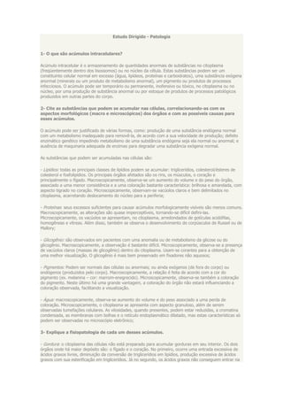 Estudo Dirigido - Patologia


1- O que são acúmulos intracelulares?

Acúmulo intracelular é o armazenamento de quantidades anormais de substâncias no citoplasma
(freqüentemente dentro dos lisossomos) ou no núcleo da célula. Estas substâncias podem ser um
constituinte celular normal em excesso (água, lipídeos, proteínas e carboidratos), uma substância exógena
anormal (minerais ou um produto de metabolismo anormal), um pigmento ou produtos de processos
infecciosos. O acúmulo pode ser temporário ou permanente, inofensivo ou tóxico, no citoplasma ou no
núcleo, por uma produção de substância anormal ou por estoque de produtos de processos patológicos
produzidos em outras partes do corpo.

2- Cite as substâncias que podem se acumular nas células, correlacionando-as com os
aspectos morfológicos (macro e microscópicos) dos órgãos e com as possíveis causas para
esses acúmulos.

O acúmulo pode ser justificado de várias formas, como: produção de uma substância endógena normal
com um metabolismo inadequado para removê-la, de acordo com a sua velocidade de produção; defeito
enzimático genético impedindo metabolismo de uma substância endógena seja ela normal ou anormal; e
ausência de maquinaria adequada de enzimas para degradar uma substância exógena normal.

As substâncias que podem ser acumuladas nas células são:

- Lipídios: todas as principais classes de lipídios podem se acumular: triglicerídios, colesterol/ésteres de
colesterol e fosfolipídios. Os principais órgãos afetados são os rins, os músculos, o coração e
principalmente o fígado. Macroscopicamente, observa-se um aumento do volume e do peso do órgão,
associado a uma menor consistência e a uma coloração bastante característica: brilhosa e amarelada, com
aspecto tigrado no coração. Microscopicamente, observam-se vacúolos claros e bem delimitados no
citoplasma, acarretando deslocamento do núcleo para a periferia;

- Proteínas: seus excessos suficientes para causar acúmulos morfologicamente visíveis são menos comuns.
Macroscopicamente, as alterações são quase imperceptíveis, tornando-se difícil defini-las.
Microscopicamente, os vacúolos se apresentam, no citoplasma, arredondados de gotículas acidófilas,
homogêneas e vítreas. Além disso, também se observa o desenvolvimento de corpúsculos de Russel ou de
Mallory;

- Glicogênio: são observados em pacientes com uma anomalia ou de metabolismo da glicose ou do
glicogênio. Macroscopicamente, a observação é bastante difícil. Microscopicamente, observa-se a presença
de vacúolos claros (massas de glicogênio) dentro do citoplasma. Usam-se corantes para a obtenção de
uma melhor visualização. O glicogênio é mais bem preservado em fixadores não aquosos;

- Pigmentos: Podem ser normais das células ou anormais; ou ainda exógenos (de fora do corpo) ou
endógenos (produzidos pelo corpo). Macroscopicamente, a relação é feita de acordo com a cor do
pigmento (ex. melanina – cor: marrom-enegrecido). Microscopicamente, observa-se também a coloração
do pigmento. Neste último há uma grande vantagem, a coloração do órgão não estará influenciando a
coloração observada, facilitando a visualização.

- Água: macroscopicamente, observa-se aumento do volume e do peso associado a uma perda de
coloração. Microscopicamente, o citoplasma se apresenta com aspecto granuloso, além de serem
observadas tumefações celulares. As vilosidades, quando presentes, podem estar reduzidas, a cromatina
condensada, as membranas com bolhas e o retículo endoplasmático dilatado, mas estas características só
podem ser observadas no microscópio eletrônico;

3- Explique a fisiopatologia de cada um desses acúmulos.

- Gordura: o citoplasma das células não está preparado para acumular gorduras em seu interior. Os dois
órgãos onde há maior depósito são: o fígado e o coração. No primeiro, ocorre uma entrada excessiva de
ácidos graxos livres, diminuição da conversão de triglicerídios em lipídios, produção excessiva de ácidos
graxos com sua esterificação em triglicerídios. Já no segundo, os ácidos graxos não conseguem entrar na
 