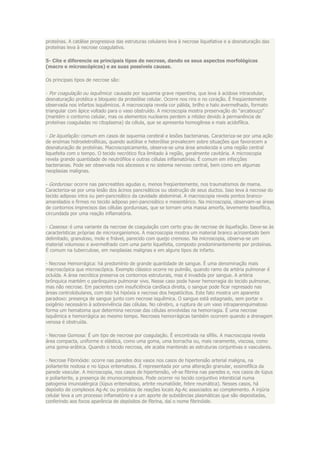 proteínas. A catálise progressiva das estruturas celulares leva à necrose liquefativa e a desnaturação das
proteínas leva à necrose coagulativa.

5- Cite e diferencie os principais tipos de necrose, dando os seus aspectos morfológicos
(macro e microscópicos) e as suas possíveis causas.

Os principais tipos de necrose são:

- Por coagulação ou isquêmica: causada por isquemia grave repentina, que leva à acidose intracelular,
desnaturação protéica e bloqueio da proteólise celular. Ocorre nos rins e no coração. É freqüentemente
observada nos infartos isquêmicos. A macroscopia revela cor pálida, brilho e halo avermelhado, formato
triangular com ápice voltado para o vaso obstruído. A microscopia mostra preservação do "arcabouço"
(mantém o contorno celular, mas os elementos nucleares perdem a nitidez devido à permanência de
proteínas coaguladas no citoplasma) da célula, que se apresenta homogênea e mais acidofílica.

- De liquefação: comum em casos de isquemia cerebral e lesões bacterianas. Caracteriza-se por uma ação
de enzimas hidroeletrolíticas, quando autólise e heterólise prevalecem sobre situações que favorecem a
desnaturação de proteínas. Macroscopicamente, observa-se uma área amolecida e uma região central
liquefeita com o tempo. O tecido necrótico fica limitado à região, geralmente cavitária. A microscopia
revela grande quantidade de neutrófilos e outras células inflamatórias. É comum em infecções
bacterianas. Pode ser observada nos abcessos e no sistema nervoso central, bem como em algumas
neoplasias malignas.

- Gordurosa: ocorre nas pancreatites agudas e, menos freqüentemente, nos traumatismos de mama.
Caracteriza-se por uma lesão dos ácinos pancreáticos ou obstrução de seus ductos. Isso leva à necrose do
tecido adiposo intra ou peri-pancreático da cavidade abdominal. A macroscopia revela pontos branco-
amarelados e firmes no tecido adiposo peri-pancreático e mesentérico. Na microscopia, observam-se áreas
de contornos imprecisos das células gordurosas, que se tornam uma massa amorfa, levemente basofílica,
circundada por uma reação inflamatória.

- Caseosa: é uma variante da necrose de coagulação com certo grau de necrose de liquefação. Deve-se às
características próprias de microorganismos. A macroscopia mostra um material branco acinzentado bem
delimitado, granuloso, mole e friável, parecido com queijo cremoso. Na microscopia, observa-se um
material volumoso e avermelhado com uma parte liquefeita, composto predominantemente por proteínas.
É comum na tuberculose, em neoplasias malignas e em alguns tipos de infarto.

- Necrose Hemorrágica: há predomínio de grande quantidade de sangue. È uma denominação mais
macroscópica que microscópica. Exemplo clássico ocorre no pulmão, quando ramo da artéria pulmonar é
ocluída. A área necrótica preserva os contornos estruturais, mas é invadida por sangue. A artéria
brônquica mantém o parênquima pulmonar vivo. Nesse caso pode haver hemorragia do tecido pulmonar,
mas não necrose. Em pacientes com insuficiência cardíaca direita, o sangue pode ficar represado nas
áreas centrolobulares, com isto há hipóxia e necrose dos hepatócitos. Este fato mostra um aparente
paradoxo: presença de sangue junto com necrose isquêmica. O sangue está estagnado, sem portar o
oxigênio necessário à sobrevivência das células. No cérebro, a ruptura de um vaso intraparenquimatoso
forma um hematoma que determina necrose das células envolvidas na hemorragia. É uma necrose
isquêmica e hemorrágica ao mesmo tempo. Necroses hemorrágicas também ocorrem quando a drenagem
venosa é obstruída.

- Necrose Gomosa: É um tipo de necrose por coagulação. È encontrada na sífilis. A macroscopia revela
área compacta, uniforme e elástica, como uma goma, uma borracha ou, mais raramente, viscosa, como
uma goma-arábica. Quando o tecido necrosa, ele acaba mantendo as estruturas conjuntivas e vasculares.

- Necrose Fibrinóide: ocorre nas paredes dos vasos nos casos de hipertensão arterial maligna, na
poliarterite nodosa e no lúpus eritematoso. É representada por uma alteração granular, eosinofílica da
parede vascular. A microscopia, nos casos de hipertensão, vê-se fibrina nas paredes e, nos casos de lúpus
e poliarterite, a presença de imunocomplexos. Pode ocorrer no tecido conjuntivo intersticial numa
patogenia imunoalérgica (lúpus eritematoso, artrite reumatóide, febre reumática). Nesses casos, há
depósito de complexos Ag-Ac ou produtos de reações locais Ag-Ac associados ao complemento. A injúria
celular leva a um processo inflamatório e a um aporte de substâncias plasmáticas que são depositadas,
conferindo aos focos aparência de depósitos de fibrina, daí o nome fibrinóide.
 