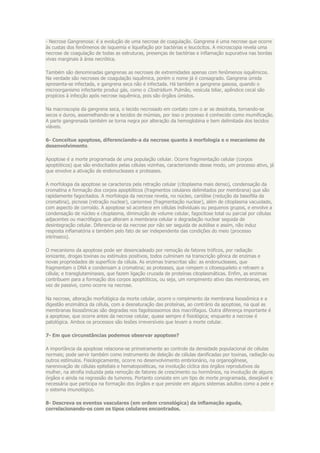 - Necrose Gangrenosa: é a evolução de uma necrose de coagulação. Gangrena é uma necrose que ocorre
às custas dos fenômenos de isquemia e liquefação por bactérias e leucócitos. A microscopia revela uma
necrose de coagulação de todas as estruturas, presenças de bactérias e inflamação supurativa nas bordas
vivas marginais à área necrótica.

Também são denominadas gangrenas as necroses de extremidades apenas com fenômenos isquêmicos.
Na verdade são necroses de coagulação isquêmica, porém o nome já é consagrado. Gangrena úmida
apresenta-se infectada, e gangrena seca não é infectada. Há também a gangrena gasosa, quando o
microorganismo infectante produz gás, como o Clostridium. Pulmão, vesícula biliar, apêndice cecal são
propícios à infecção após necrose isquêmica, pois são órgãos úmidos.

Na macroscopia da gangrena seca, o tecido necrosado em contato com o ar se desidrata, tornando-se
secos e duros, assemelhando-se a tecidos de múmias, por isso o processo é conhecido como mumificação.
A parte gangrenada também se torna negra por alteração da hemoglobina e bem delimitada dos tecidos
viáveis.

6- Conceitue apoptose, diferenciando-a da necrose quanto à morfologia e o mecanismo de
desenvolvimento.

Apoptose é a morte programada de uma população celular. Ocorre fragmentação celular (corpos
apoptóticos) que são endocitados pelas células vizinhas, caracterizando desse modo, um processo ativo, já
que envolve a ativação de endonucleases e proteases.

A morfologia da apoptose se caracteriza pela retração celular (citoplasma mais denso), condensação da
cromatina e formação dos corpos apoptóticos (fragmentos celulares delimitados por membrana) que são
rapidamente fagocitados. A morfologia da necrose revela, no núcleo, cariólise (redução da basofilia da
cromatina), picnose (retração nuclear), cariorrexe (fragmentação nuclear), além de citoplasma vacuolado,
com aspecto de corroído. A apoptose só acontece em células individuais ou pequenos grupos, e envolve a
condensação de núcleo e citoplasma, diminuição de volume celular, fagocitose total ou parcial por células
adjacentes ou macrófagos que alteram a membrana celular e degradação nuclear seguida de
desintegração celular. Diferencia-se da necrose por não ser seguida de autólise e assim, não induz
resposta inflamatória e também pelo fato de ser independente das condições do meio (processo
intrínseco).

O mecanismo da apoptose pode ser desencadeado por remoção de fatores tróficos, por radiação
ionizante, drogas toxinas ou estímulos positivos, todos culminam na transcrição gênica de enzimas e
novas propriedades de superfície da célula. As enzimas transcritas são: as endonucleases, que
fragmentam o DNA e condensam a cromatina; as proteases, que rompem o citoesqueleto e retraem a
célula; e transglutaminases, que fazem ligação cruzada de proteínas citoplasmáticas. Enfim, as enzimas
contribuem para a formação dos corpos apoptóticos, ou seja, um rompimento ativo das membranas, em
vez de passivo, como ocorre na necrose.

Na necrose, alteração morfológica da morte celular, ocorre o rompimento da membrana lisossômica e a
digestão enzimática da célula, com a desnaturação das proteínas, ao contrário da apoptose, na qual as
membranas lisossômicas são degradas nos fagolisossomos dos macrófagos. Outra diferença importante é
a apoptose, que ocorre antes da necrose celular, quase sempre é fisiológica; enquanto a necrose é
patológica. Ambos os processos são lesões irreversíveis que levam a morte celular.

7- Em que circunstâncias podemos observar apoptose?

A importância da apoptose relaciona-se primeiramente ao controle da densidade populacional de células
normais; pode servir também como instrumento de deleção de células danificadas por toxinas, radiação ou
outros estímulos. Fisiologicamente, ocorre no desenvolvimento embrionário, na organogênese,
narenovação de células epiteliais e hematopoiéticas, na involução cíclica dos órgãos reprodutivos da
mulher, na atrofia induzida pela remoção de fatores de crescimento ou hormônios, na involução de alguns
órgãos e ainda na regressão de tumores. Portanto consiste em um tipo de morte programada, desejável e
necessária que participa na formação dos órgãos e que persiste em alguns sistemas adultos como a pele e
o sistema imunológico.

8- Descreva os eventos vasculares (em ordem cronológica) da inflamação aguda,
correlacionando-os com os tipos celulares encontrados.
 