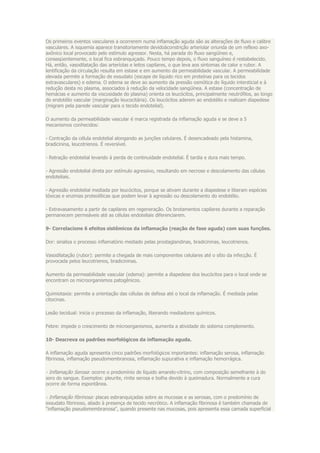 Os primeiros eventos vasculares a ocorrerem numa inflamação aguda são as alterações de fluxo e calibre
vasculares. A isquemia aparece transitoriamente devidoàconstrição arteriolar oriunda de um reflexo axo-
axônico local provocado pelo estímulo agressor. Nesta, há parada do fluxo sangüíneo e,
conseqüentemente, o local fica esbranquiçado. Pouco tempo depois, o fluxo sanguíneo é restabelecido.
Há, então, vasodilatação das arteríolas e leitos capilares, o que leva aos sintomas de calor e rubor. A
lentificação da circulação resulta em estase e em aumento da permeabilidade vascular. A permeabilidade
elevada permite a formação de exsudato (escape de líquido rico em proteínas para os tecidos
extravasculares) e edema. O edema se deve ao aumento da pressão osmótica do líquido intersticial e à
redução desta no plasma, associados à redução da velocidade sangüínea. A estase (concentração de
hemácias e aumento da viscosidade do plasma) orienta os leucócitos, principalmente neutrófilos, ao longo
do endotélio vascular (marginação leucocitária). Os leucócitos aderem ao endotélio e realizam diapedese
(migram pela parede vascular para o tecido endotelial).

O aumento da permeabilidade vascular é marca registrada da inflamação aguda e se deve a 5
mecanismos conhecidos:

- Contração da célula endotelial alongando as junções celulares. É desencadeado pela histamina,
bradicinina, leucotrienos. É reversível.

- Retração endotelial levando à perda de continuidade endotelial. É tardia e dura mais tempo.

- Agressão endotelial direta por estímulo agressivo, resultando em necrose e descolamento das células
endoteliais.

- Agressão endotelial mediada por leucócitos, porque se ativam durante a diapedese e liberam espécies
tóxicas e enzimas proteolíticas que podem levar à agressão ou descolamento do endotélio.

- Extravasamento a partir de capilares em regeneração. Os brotamentos capilares durante a reparação
permanecem permeáveis até as células endoteliais diferenciarem.

9- Correlacione 6 efeitos sistêmicos da inflamação (reação de fase aguda) com suas funções.

Dor: sinaliza o processo inflamatório mediado pelas prostaglandinas, bradicininas, leucotrienos.

Vasodilatação (rubor): permite a chegada de mais componentes celulares até o sítio da infecção. É
provocada pelos leucotrienos, bradicininas.

Aumento da permeabilidade vascular (edema): permite a diapedese dos leucócitos para o local onde se
encontram os microorganismos patogênicos.

Quimiotaxia: permite a orientação das células de defesa até o local da inflamação. É mediada pelas
citocinas.

Lesão tecidual: inicia o processo da inflamação, liberando mediadores químicos.

Febre: impede o crescimento de microorganismos, aumenta a atividade do sistema complemento.

10- Descreva os padrões morfológicos da inflamação aguda.

A inflamação aguda apresenta cinco padrões morfológicos importantes: inflamação serosa, inflamação
fibrinosa, inflamação pseudomembranosa, inflamação supurativa e inflamação hemorrágica.

- Inflamação Serosa: ocorre o predomínio de líquido amarelo-citrino, com composição semelhante à do
soro do sangue. Exemplos: pleurite, rinite serosa e bolha devido à queimadura. Normalmente a cura
ocorre de forma espontânea.

- Inflamação fibrinosa: placas esbranquiçadas sobre as mucosas e as serosas, com o predomínio de
exsudato fibrinoso, aliado à presença de tecido necrótico. A inflamação fibrinosa é também chamada de
"inflamação pseudomembranosa", quando presente nas mucosas, pois apresenta essa camada superficial
 