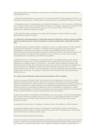 esbranquiçada sobre a área inflamada, como se fosse uma membrana. Exemplos: pericardite fibrinosa,
inflamação diftérica etc.

- Inflamação pseudomembranosa: caracteriza-se por necrose epitelial com alta quantidade de fibrina e de
exsudação soro-granulocítica. Também pode ser caracterizada por uma inflamação fibrinosa nas mucosas.

- Inflamação supurativa: é composta pelo pus; líquido de densidade, cor e cheiro variáveis, constituído por
soro, exsudato e células mortas (principalmente neutrófilos e macrófagos). Apresenta-se sob várias formas
como: pústula (circunscrita na epiderme), furúnculo (circunscrita no derma, sendo de origem
estafilocócica), abscesso e fleimão (ou celulite).

- Inflamação hemorrágica: predomínio de componente hemorrágico no tecido inflamado. Exemplo:
glomerulonefrite aguda hemorrágica.

11- Diferencie morfologicamente a inflamação aguda da inflamação crônica (quanto aos tipos
celulares predominantes, eventos exsudativos, eventos proliferativos, destruição tecidual,
etc).

A inflamação aguda é a resposta imediata, inespecífica e inicial a um agente agressor. Os tipos celulares
principais são os neutrófilos e anticorpos. A inflamação aguda compreende os seguintes eventos:
vasodilatação; aumento do fluxo sangüíneo; aumento da permeabilidade vascular, permitindo o
extravasamento de proteínas plasmáticas e leucócitos em direção ao tecido; e acúmulo de leucócitos nos
focos de agressão. Seus aspectos estão relacionados ao calor, rubor, dor e tumor. Possui duração
relativamente curta. Caracteriza-se por fenômenos exsudativos

A inflamação crônica se caracteriza por uma reação tecidual em que estão presentes outros tipos de
elementos e por perdurar por um longo período de tempo. A inflamação crônica caracteriza-se pela
infiltração de macrófagos, linfócitos e plasmócitos, o que reflete reação persistente à agressão; pela
destruição tecidual induzida pela inflamação das células; pela tentativa de reparação por substituição do
tecido conjuntivo; por angiogênese e fibrose. Além dos fenômenos exsudativos, ocorrem no local
fenômenos produtivos. Ou seja, fenômenos alterativos e reparativos (principalmente a formação de tecido
de granulação) se alternam. Se processam, simultaneamente, inflamação ativa, destruição tecidual e
tentativas de cura.

12- O que é uma inflamação crônica dita granulomatosa? Dê 6 exemplos.

Trata-se de um tipo de infecção crônica com predomínio de macrófagos que circunscrevem o agente
agressor, tentando destruí-lo e digeri-lo, tendo como uma das características a pouca vascularização.
Observam-se granulomas (arranjos concêntricos de macrófagos e seus derivados circundados por halos de
linfócitos e plasmócitos, por vezes delimitados por proliferação fibroblástica) bastante característicos,
capazes de propiciar um diagnóstico da doença sem haver a necessidade de visualização do agente
causal. Macroscopicamente e clinicamente se caracteriza pelos seus pequenos grânulos. Isso é importante
devido ao número limitado de possíveis afecções ligadas a esse tipo resposta.

Os granulomas podem ser classificados em epitelióides ou de corpo estranho. Os granulomas epitelióides
são, em geral, induzidos por agentes infecciosos ou tóxicos, com participação do sistema imunológico
(coroa de linfócitos e monócitos), sendo freqüentemente associados com necrose caracterizando
granuloma complexo.

O granuloma de corpo estranho é induzido por materiais inertes, não-antigênicos, difíceis de digerir.

Os granulomas estão presentes somente em patologias imunologicamente crônicas e infecciosas, se
apresentando difundida. Alguns exemplos são tuberculose, lepra, sífilis, esquistossomose, actinomicose,
paracoccidiodomicose, criptococose entre outras.

Diferencie granuloma de tecido de granulação.

Tecido de granulação é um tecido especializado característico da cicatrização, produzido em toda tentativa
de reparo. Trata-se de uma massa granular avermelhada altamente vascularizada. Possui aspecto róseo,
mole e granular na superfície das feridas. Já seus aspectos histológicos consistem em proliferação de
 