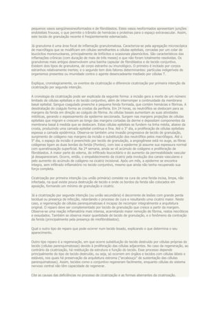 pequenos vasos sangüíneosneoformados e de fibroblastos. Estes vasos neoformados apresentam junções
endoteliais frouxas, o que permite o trânsito de hemácias e proteínas para o espaço extravascular. Assim,
este tecido de granulação recente é freqüentemente edemaciado.

Já granuloma é uma área focal de inflamação granulomatosa. Caracteriza-se pela agregação microscópica
de macrófagos que se modificam em células semelhantes a células epiteliais, cercadas por um colar de
leucócitos mononucleares, principalmente de linfócitos e ocasionais plasmócitos. São característicos das
inflamações crônicas (com duração de mais de três meses) e que não foram totalmente resolvidas. Os
granulomas mais antigos desenvolvem uma bainha capsular de fibroblastos e de tecido conjuntivo.
Existem dois tipos de granuloma, de corpo estranho ou imunológico. O primeiro é incitado por corpos
estranhos relativamente inertes; e o segundo tem dois fatores determinantes: partículas indigeríveis de
organismos presentes ou imunidade contra o agente desencadeante mediado por células T.

Explique, cronologicamente, os eventos da cicatrização e diferencie cicatrização por primeira intenção da
cicatrização por segunda intenção.

A cronologia da cicatrização pode ser explicada da seguinte forma: a incisão gera a morte de um número
limitado de células epiteliais e do tecido conjuntivo, além de interromper a continuidade da membrana
basal epitelial. Sangue coagulado preenche a pequena fenda formada, que contém hemácias e fibrinas. A
desidratação do coágulo forma as crostas da periferia. Em 24 horas, os neutrófilos se deslocam para as
margens da ferida em direção ao coágulo de fibrina. As células basais aumentam as suas atividades
mitóticas, gerando o espessamento da epiderme seccionada. Surgem nas margens projeções de células
epiteliais que migram e crescem ao longo das margens cortadas da derme e depositam componentes da
membrana basal à medida que se deslocam. Estas células epiteliais se fundem na linha média, abaixo da
crosta, produzindo uma camada epitelial contínua e fina. Até o 3o dia, a proliferação de células epiteliais
espessa a camada epidérmica. Observa-se também uma invasão progressiva de tecido de granulação,
surgimento de colágeno nas margens da incisão e substituição dos neutrófilos pelos macrófagos. Até o
5o dia, o espaço da incisão é preenchido por tecido de granulação, a angiogênese está no auge, as fibras
colágenas ligam as duas bordas da ferida (Pontes), com isso a epiderme já assume sua espessura normal
com queratinazação superficial. Na 2ª semana, ainda se vê acúmulo de colágeno e proliferação de
fibroblastos. A maior parte do edema, do infiltrado leucocitário e do aumento da permeabilidade vascular
já desapareceram. Ocorre, então, o empalidecimento da cicatriz pela involução dos canais vasculares e
pelo aumento do acúmulo de colágeno na cicatriz incisional. Após um mês, a epiderme se encontra
íntegra, sem infiltrado inflamatório no tecido conjuntivo, mesmo que ainda não tenha recuperado sua
força completa.

Cicatrização por primeira intenção (ou união primária) consiste na cura de uma ferida incisa, limpa, não
infectada, na qual existe pouca destruição de tecido e onde os bordos da ferida são colocados em
aposição, formando um mínimo de granulação e cicatriz.

Já a cicatrização por segunda intenção (ou união secundária) é decorrente de lesões com grande perda
tecidual ou presença de infecção, retardando o processo de cura e resultando uma cicatriz maior. Neste
caso, a regeneração de células parenquimatosas é incapaz de recompor integralmente a arquitetura
original. O reparo deve ser complementado por tecido de granulação que cresce a partir da margem.
Observa-se uma reação inflamatória mais intensa, acarretando maior remoção de fibrina, restos necróticos
e exsudados. Também se observa maior quantidade de tecido de granulação, e o fenômeno da contração
da ferida (principalmente pela presença de miofibroblastos).

Qual o outro tipo de reparo que pode ocorrer num tecido lesado, explicando o que determina o seu
aparecimento.

Outro tipo reparo é a regeneração, em que ocorre substituição do tecido destruído por células próprias do
tecido (células parenquimatosas) devido à proliferação das células adjacentes. No caso da regeneração, ao
contrário da cicatrização, há restituição da estrutura e função do tecido. Esse processo depende
principalmente do tipo de tecido destruído, ou seja, só ocorrem em órgãos e tecidos com células lábeis e
estáveis, nos quais há preservação da arquitetura estroma ("arcabouço" de sustentação das células
parenquimatosas). Assim, tecidos como o conjuntivo regeneram facilmente, enquanto células do sistema
nervoso central não têm capacidade de regenerar.

Cite as causas das deficiências no processo de cicatrização e as formas aberrantes da cicatrização.
 