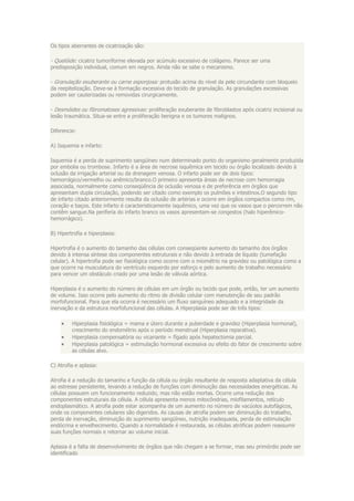 Os tipos aberrantes de cicatrização são:

- Quelóide: cicatriz tumoriforme elevada por acúmulo excessivo de colágeno. Parece ser uma
predisposição individual, comum em negros. Ainda não se sabe o mecanismo.

- Granulação exuberante ou carne esponjosa: protusão acima do nível da pele circundante com bloqueio
da reepitelização. Deve-se à formação excessiva do tecido de granulação. As granulações excessivas
podem ser cauterizadas ou removidas cirurgicamente.

- Desmóides ou fibromatoses agressivas: proliferação exuberante de fibroblastos após cicatriz incisional ou
lesão traumática. Situa-se entre a proliferação benigna e os tumores malignos.

Diferencie:

A) Isquemia e infarto:

Isquemia é a perda de suprimento sangüíneo num determinado ponto do organismo geralmente produzida
por embolia ou trombose. Infarto é a área de necrose isquêmica em tecido ou órgão localizado devido à
oclusão da irrigação arterial ou da drenagem venosa. O infarto pode ser de dois tipos:
hemorrágico/vermelho ou anêmico/branco.O primeiro apresenta áreas de necrose com hemorragia
associada, normalmente como conseqüência de oclusão venosa e de preferência em órgãos que
apresentam dupla circulação, podendo ser citado como exemplo os pulmões e intestinos.O segundo tipo
de infarto citado anteriormente resulta da oclusão de artérias e ocorre em órgãos compactos como rim,
coração e baços. Este infarto é caracteristicamente isquêmico, uma vez que os vasos que o percorrem não
contêm sangue.Na periferia do infarto branco os vasos apresentam-se congestos (halo hiperêmico-
hemorrágico).

B) Hipertrofia e hiperplasia:

Hipertrofia é o aumento do tamanho das células com conseqüente aumento do tamanho dos órgãos
devido à intensa síntese dos componentes estruturais e não devido à entrada de líquido (tumefação
celular). A hipertrofia pode ser fisiológica como ocorre com o miométrio na gravidez ou patológica como a
que ocorre na musculatura do ventrículo esquerdo por esforço e pelo aumento de trabalho necessário
para vencer um obstáculo criado por uma lesão de válvula aórtica.

Hiperplasia é o aumento do número de células em um órgão ou tecido que pode, então, ter um aumento
de volume. Isso ocorre pelo aumento do ritmo de divisão celular com manutenção de seu padrão
morfofuncional. Para que ela ocorra é necessário um fluxo sanguíneo adequado e a integridade da
inervação e da estrutura morfofuncional das células. A Hiperplasia pode ser de três tipos:

         Hiperplasia fisiológica = mama e útero durante a puberdade e gravidez (Hiperplasia hormonal),
         crescimento do endométrio após o período menstrual (Hiperplasia reparativa).
         Hiperplasia compensatória ou vicariante = fígado após hepatectomia parcial.
         Hiperplasia patológica = estimulação hormonal excessiva ou efeito do fator de crescimento sobre
         as células alvo.

C) Atrofia e aplasia:

Atrofia é a redução do tamanho e função da célula ou órgão resultante de resposta adaptativa da célula
ao estresse persistente, levando a redução de funções com diminuição das necessidades energéticas. As
células possuem um funcionamento reduzido, mas não estão mortas. Ocorre uma redução dos
componentes estruturais da célula. A célula apresenta menos mitocôndrias, miofilamentos, retículo
endoplasmático. A atrofia pode estar acompanha de um aumento no número de vacúolos autofágicos,
onde os componentes celulares são digeridos. As causas de atrofia podem ser diminuição do trabalho,
perda de inervação, diminuição do suprimento sangüíneo, nutrição inadequada, perda de estimulação
endócrina e envelhecimento. Quando a normalidade é restaurada, as células atróficas podem reassumir
suas funções normais e retornar ao volume inicial.

Aplasia é a falta de desenvolvimento de órgãos que não chegam a se formar, mas seu primórdio pode ser
identificado
 