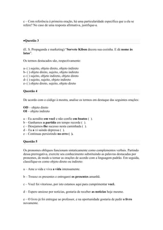 c – Com referência à primeira oração, há uma particularidade específica que a ela se
refere? No caso de uma resposta afirmativa, justifique-a.

Questão 3
(E. S. Propaganda e marketing) “Sorvete Kibon decora sua cozinha. E dá nome às
latas”.
Os termos destacados são, respectivamente:
a- ( ) sujeito, objeto direto, objeto indireto
b- ( ) objeto direto, sujeito, objeto indireto
c- ( ) sujeito, objeto indireto, objeto direto
d- ( ) sujeito, sujeito, objeto indireto
e- ( ) objeto direto, sujeito, objeto direto
Questão 4
De acordo com o código à mostra, analise os termos em destaque das seguintes orações:
OD – objeto direto
OI – objeto indireto
a – Eu acredito em você e não confio em boatos ( ).
b – Ganhamos a partida em tempo recorde ( ).
c – Desejamos-lhe sucesso nesta caminhada ( ).
d – Eu a vi saindo depressa ( ).
e – Continuas persistindo no erro ( ).
Questão 5
Os pronomes oblíquos funcionam sintaticamente como complementos verbais. Partindo
dessa prerrogativa, exercite seu conhecimento substituindo as palavras destacadas por
pronomes, de modo a tornar as orações de acordo com a linguagem padrão. Em seguida,
classifique-os como objeto direto ou indireto:
a – Ame a vida e viva a vida intensamente.
b – Trouxe os presentes e entregarei os presentes amanhã.
c – Você foi vitorioso, por isto estamos aqui para cumprimentar você.
d – Espero ansioso por notícias, gostaria de receber as notícias hoje mesmo.
e – O livro já foi entregue ao professor, e na oportunidade gostaria de pedir o livro
novamente.

 