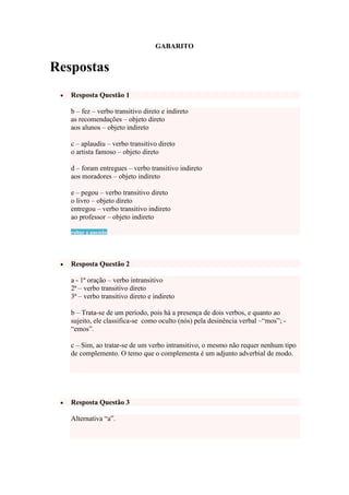 GABARITO

Respostas
Resposta Questão 1
b – fez – verbo transitivo direto e indireto
as recomendações – objeto direto
aos alunos – objeto indireto
c – aplaudiu – verbo transitivo direto
o artista famoso – objeto direto
d – foram entregues – verbo transitivo indireto
aos moradores – objeto indireto
e – pegou – verbo transitivo direto
o livro – objeto direto
entregou – verbo transitivo indireto
ao professor – objeto indireto
voltar a questão

Resposta Questão 2
a - 1ª oração – verbo intransitivo
2ª – verbo transitivo direto
3ª – verbo transitivo direto e indireto
b – Trata-se de um período, pois há a presença de dois verbos, e quanto ao
sujeito, ele classifica-se como oculto (nós) pela desinência verbal –“mos”; “emos”.
c – Sim, ao tratar-se de um verbo intransitivo, o mesmo não requer nenhum tipo
de complemento. O temo que o complementa é um adjunto adverbial de modo.

Resposta Questão 3
Alternativa “a”.

 