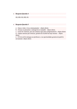Resposta Questão 4
OI; OD; OI; OD; OI.

Resposta Questão 5
a – Ame a vida e viva-a intensamente – objeto direto
b – Trouxe os presentes e entregá-los-ei amanhã – objeto direto
c – Você foi vitorioso, por isto estamos aqui para cumprimentá-lo - objeto direto
d – Espero ansioso por notícias, gostaria de recebê-las hoje mesmo – objeto
direto
e – O livro já foi entregue ao professor, e na oportunidade gostaria de pedi-lo
novamente- objeto direto

 