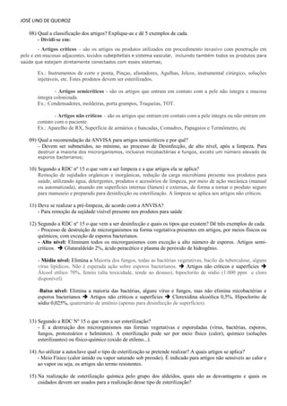 JOSÉ LINO DE QUEIROZ 
08) Qual a classificação dos artigos? Explique-as e dê 5 exemplos de cada. 
- Dividi-se em: - Artigos críticos – são os artigos ou produtos utilizados em procedimento invasivo com penetração em pele e em mucosas adjacentes, tecidos subepiteliais e sistema vascular, incluindo também todos os produtos para saúde que estejam diretamente conectados com esses sistemas; 
Ex.: Instrumentos de corte e ponta, Pinças, afastadores, Agulhas, Jelcos, instrumental cirúrgico, soluções injetáveis, etc. Estes produtos devem ser esterilizados. 
- Artigos semicríticos - são os artigos que entram em contato com a pele não íntegra e mucosa íntegra colonizada. 
Ex.: Condensadores, moldeiras, porta grampos, Traqueias, TOT. 
- Artigos não críticos – são os artigos que entram em contato com a pele íntegra ou não entram em contato com o paciente. 
Ex.: Aparelho de RX, Superfície de armários e bancadas, Comadres, Papagaios e Termômetro, etc 
09) Qual a recomendação da ANVISA para artigos semicríticos e por quê? 
- Devem ser submetidos, no mínimo, ao processo de Desinfecção, de alto nível, após a limpeza. Para destruir a maioria dos microrganismos, inclusive micobactérias e fungos, exceto um número elevado de esporos bacterianos; 
10) Segundo a RDC nº 15 o que vem a ser limpeza e a que artigos ela se aplica? Remoção de sujidades orgânicas e inorgânicas, redução da carga microbiana presente nos produtos para saúde, utilizando água, detergentes, produtos e acessórios de limpeza, por meio de ação mecânica (manual ou automatizada), atuando em superfícies internas (lúmen) e externas, de forma a tornar o produto seguro para manuseio e preparado para desinfecção ou esterilização. A limpeza se aplica aos artigos não críticos. 
11) Deve se realizar a pré-limpeza, de acordo com a ANVISA? 
- Para remoção da sujidade visível presente nos produtos para saúde 
12) Segundo a RDC nº 15 o que vem a ser desinfecção e quais os tipos que existem? Dê três exemplos de cada. 
- Processo de destruição de microrganismos na forma vegetativa presentes em artigos, por meios físicos ou químicos, com exceção de esporos bacterianos. 
- Alto nível: Eliminam todos os microrganismos com exceção a alto número de esporos. Artigos semi- criticos.  Glutaraldeído 2%, ácido peracético e plasma de peróxido de hidrogênio. 
- Médio nível: Elimina a Maioria dos fungos, todas as bactérias vegetativas, bacilo da tuberculose, alguns vírus lipídicos. Não é esperada ação sobre esporos bacterianos.  Artigos não críticos e superfícies  Álcool etílico 70%, fenóis (alta toxicidade, tende ao desuso), hipoclorito de sódio (1.000 ppm e cloro disponível). 
-Baixo nível: Elimina a maioria das bactérias, alguns vírus e fungos, mas não elimina micobactérias e esporos bacterianos  Artigos não críticos e superfícies  Clorexidina alcoólica 0,5%, Hipoclorito de sódio 0,025%, quaternário de amônio (apenas para desinfecção de superfícies). 
13) Segundo a RDC Nº 15 o que vem a ser esterilização? 
- É a destruição dos microrganismos nas formas vegetativas e esporuladas (vírus, bactérias, esporos, fungos, protozoários e helmintos). A esterilização pode ser por meio físico (calor), químico (soluções esterilizantes) ou físico-químico (oxido de etileno...). 
14) Ao utilizar a autoclave qual o tipo de esterilização se pretende realizar? A quais artigos se aplica? 
- Meio Físico (calor úmido ou vapor saturado sob pressão). É indicado para artigos não sensíveis ao calor e ao vapor ou seja, os artigos são termo resistentes. 
15) Na realização de esterilização química pelo grupo dos aldeídos, quais são as desvantagens e quais os cuidados devem ser usados para a realização desse tipo de esterilização?  