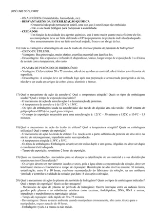 JOSÉ LINO DE QUEIROZ 
- OS ALDEÍDOS (Glutaraldeído, formaldeído, etc): - DESVANTAGENS DA ESTERILIZAÇÃO QUÍMICA 
- O material não pode permanecer estéril, uma vez que é esterilizado não embalado. 
- Não existe teste biológico para comprovar a esterilidade. 
- CUIDADOS 
- Em função da toxicidade dos agentes químicos, que é tanto maior quanto mais eficiente ele for, sua manipulação deve ser feita utilizando o EPI (equipamento de proteção individual) adequado. 
-Seu armazenamento deve ser feito em local arejado, fresco e ao abrigo da luz. 
16) Liste as vantagem e desvantagens do uso de óxido de etileno e plasma de peróxido de hidrogênio? 
- ÓXIDO DE ETILENO: 
- Vantagens: Boa penetração, muito efetivo, esteriliza material sem danifica-los. 
- Desvantagens: Gás explosivo e inflamável, dispendioso, tóxico, longo tempo de exposição de 3 a 4 horas de acordo com a temperatura, alto custo. 
- PLASMA DE PERÓXIDO DE HIDROGÊNIO: 
- Vantagens: Ciclos rápidos 50 a 75 minutos, não deixa resíduo no material, não é tóxico, esterilizantes de superfície. 
- Desvantagens: A solução deve ser utilizada logo após sua preparação e armazenada protegendo-a da luz, não deve ser usada em artigos de cobre, zinco, alumínio e bronze. 
17) Qual o mecanismo de ação da autoclave? Qual a temperatura atingida? Quais os tipos de embalagens usadas? Qual o tempo de exposição necessário? - O mecanismo de ação da autoclavação é a desnaturação de proteínas. - A temperatura da autoclave é de 121ºC a 134ºC. - Os tipos de embalagens usada na autoclavação são: tecido de algodão cru, não tecido - SMS (manta de polipropileno-100%) e o papel grau cirúrgico. 
- O tempo de exposição necessário para uma autoclavação é: 121ºC – 30 minutos e 132ºC a 134ºC – 15 minutos. 
18) Qual o mecanismo de ação do óxido de etileno? Qual a temperatura atingida? Quais as embalagens utilizadas? Qual o tempo de exposição? 
- O mecanismo de ação do óxido de etileno: É a reação com a parte sulfídrica da proteína do sítio ativo no núcleo do microrganismo, impedindo assim sua reprodução. 
- A temperatura atingida é: 38ºC a 55ºC. 
- Os tipos de embalagens: Embalagens devem ser em tecido duplo e sem goma, Algodão cru deve ser duplo e com trama têxtil adequada. 
- Tempo de exposição: no mínimo 2 horas de exposição. 
19) Quais as recomendações necessárias para se alcançar a esterilização de um material e a sua desinfecção usando para isso Glutaraldeído? 
- Os artigos devem ser previamente lavados e secos, pois a água altera a concentração da solução, deve ser totalmente imerso e cronometrar o tempo de exposição: Desinfecção de alto nível no mínimo 30 minutos, esterilização: entre 8 e 10 horas, conforme recomendação do fabricante da solução, ter um ambiente ventilado e controlar a validade da solução que dura 14 dias após a ativação. 
20) Qual o mecanismo de ação do plasma de peróxido de hidrogênio? Quais os tipos de embalagens indicadas? Qual o tempo de exposição? Quais as desvantagens? 
- Mecanismo de ação do plasma de peróxido de hidrogênio: Ocorre interação entre os radicais livres gerados pelo plasma e as substâncias celulares como enzimas, fosfolipídeos, DNA, RNA e outros, impedindo o metabolismo ou reprodução celular. 
- Tempo de exposição: ciclo rápido de 50 a 75 minutos - Desvantagens: Danos ao meio ambiente quando manipulado erroneamente, alto custo, tóxico para o manipulador, requer aeração de 48 horas. 
- Embalagem: tyvek e a manta ou não tecido.  