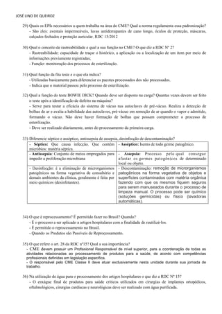 JOSÉ LINO DE QUEIROZ 
29) Quais os EPIs necessários a quem trabalha na área do CME? Qual a norma regulamenta essa padronização? 
- São eles: aventais impermeáveis, luvas antiderrapantes de cano longo, óculos de proteção, máscaras, calçados fechados e proteção auricular. RDC 15/2012 
30) Qual o conceito de rastreabilidade e qual a sua função no CME? O que diz a RDC Nº 2? 
- Rastreabilidade: capacidade de traçar o histórico, a aplicação ou a localização de um item por meio de informações previamente registradas; - Função: monitoração dos processos de esterilização. 
31) Qual função da fita teste e o que ela indica? - Utilizadas basicamente para diferenciar os pacotes processados dos não processados. - Indica que o material passou pelo processo de esterilização. 
32) Qual a função do teste BOWIE DICK? Quando deve ser disposto na carga? Quantas vezes devem ser feito o teste após a identificação de defeito na máquina? - Serve para testar a eficácia do sistema de vácuo nas autoclaves de pré-vácuo. Realiza a detecção de bolhas de ar e avalia a habilidade das autoclaves, pré-vácuo em remoção de ar quando o vapor e admitido, formando o vácuo. Não deve haver formação de bolhas que possam comprometer o processo de esterilização. - Deve ser realizado diariamente, antes do processamento da primeira carga. 
33) Diferencie séptico e asséptico, antissepsia de assepsia, desinfecção de descontaminação? - Séptico: Que causa infecção. Que contém micróbios: matéria séptica. - Asséptico: Isento de todo germe patogênico. 
- Antissepsia: Conjunto de meios empregados para impedir a proliferação microbiana 
- Assepsia: Processo pelo qual consegue afastar os germes patogênicos de determinado local ou objeto. 
- Desinfecção: é a eliminação de microrganismos patogênicos na forma vegetativa de consultório e demais ambientes da clínica, geralmente é feita por meio químicos (desinfetantes). - Descontaminação: remoção de microrganismos patogênicos na forma vegetativa de objetos e superfícies contaminados com matéria orgânica fazendo com que os mesmos fiquem seguros para serem manuseados durante o processo de limpeza manual. O processo pode ser químico (soluções germicidas) ou físico (lavadoras automáticas). 
34) O que é reprocessamento? É permitido fazer no Brasil? Quando? - É o processo a ser aplicado a artigos hospitalares com a finalidade de reutilizá-los. - É permitido o reprocessamento no Brasil. 
- Quando os Produtos são Passíveis de Reprocessamento. 
35) O que refere o art. 28 da RDC nº15? Qual a sua importância? 
- CME devem possuir um Profissional Responsável de nível superior, para a coordenação de todas as atividades relacionadas ao processamento de produtos para a saúde, de acordo com competências profissionais definidas em legislação especifica. 
- O responsável pelo CME Classe II deve atuar exclusivamente nesta unidade durante sua jornada de trabalho. 
36) Na utilização de água para o processamento dos artigos hospitalares o que diz a RDC Nº 15? 
- O enxágue final de produtos para saúde críticos utilizados em cirurgias de implantes ortopédicos, oftalmológicos, cirurgias cardíacas e neurológicas deve ser realizado com água purificada. 
 