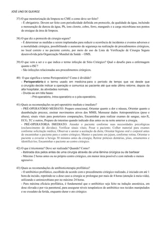 JOSÉ LINO DE QUEIROZ 
37) O que monitorização da limpeza no CME e como deve ser feito? 
- É obrigatório. Devem ser feito com periodicidade definida em protocolo, da qualidade da água, incluindo a mensuração da dureza da água, Ph, íons cloreto, cobre, ferro, manganês e a carga microbiana nos pontos de enxágue da área de limpeza. 
38) O que diz o protocolo de cirurgia segura? 
- É determinar as medidas a serem implantadas para reduzir a ocorrência de incidentes e eventos adversos e a mortalidade cirúrgica, possibilitando o aumento da segurança na realização de procedimentos cirúrgicos, no local correto e no paciente correto, por meio do uso da Lista de Verificação de Cirurgia Segura desenvolvida pela Organização Mundial da Saúde – OMS. 
39) O que vem a ser e o que indica o termo infecção de Sitio Cirúrgico? Qual o desafio para a enfermagem quanto a ISC? 
- São infecções relacionadas aos procedimentos cirúrgicos. 
40) O que significa o termo Perioperatório? Como é dividido? - Perioperatório é o termo usado em medicina para o período de tempo que vai desde que o cirurgião decide indicar a operação e comunica ao paciente até que este último retorne, depois da alta hospitalar, às atividades normais. - Divide-se em três fases: - Pré-operatório, Intra-operatório e o pós-operatório. 
41) Quais as recomendações no pré-operatório mediato e imediato? 
- PRÉ-OPERATÓRIO MEDIATO: Preparo emocional, Orientar quanto a dor e náusea, Orientar quanto a deambulação precoce, ensinar movimentos ativos dos MMII, Mensurar dados Antropométricos (peso e altura), sinais vitais para posteriores comparações, Encaminhar para realizar exames de sangue, raio-X, ECG, TC e outros, Preparo do intestino quando indicado dias antes ou na noite anterior a cirurgia. 
- PRÉ-OPERATORIA IMEDIATO: Atender o paciente conforme suas necessidades psicológicas (esclarecimento de dúvidas); Verificar sinais vitais; Pesar o paciente; Colher material para exames conforme solicitação médica; Observar e anotar a aceitação da dieta; Orientar higiene oral e corporal antes de encaminhar o paciente para o centro cirúrgico; Manter o paciente em jejum, conforme rotina; Orientar o paciente a esvaziar a bexiga 30 minutos antes da cirurgia; Retirar próteses dentárias, jóias, ornamentos e identificá-los; Encaminhar o paciente ao centro cirúrgico. 
42) O que é tricotomia? Deve ser realizada? Quando? Como? - Retirada dos pelos antes de uma cirurgia através de uma lâmina cirúrgica ou de barbear 
- Máximo 2 horas antes ou no próprio centro cirúrgico, em menor área possível e com método o menos agressivo. 
43) Quais as recomendações de antibioticoterapia profilática? - O antibiótico profilático, escolhido de acordo com o procedimento cirúrgico realizado, é iniciado em até 1 hora da incisão, repetindo-se a dose caso a cirurgia se prolongue por mais de 4 horas (atenção à meia-vida), utilizando o antimicrobiano por no máximo 24 horas. - Para máxima eficácia profilática, é fundamental que o antibiótico seja feito na indução anestésica, em dose elevada e por via parenteral, para assegurar níveis terapêuticos de antibiótico nos tecidos manipulados e no exsudato da ferida, enquanto durar o ato cirúrgico.  