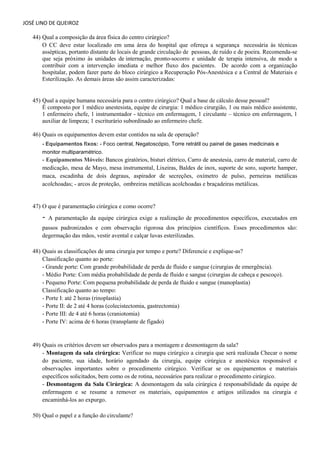 JOSÉ LINO DE QUEIROZ 
44) Qual a composição da área física do centro cirúrgico? 
O CC deve estar localizado em uma área do hospital que ofereça a segurança necessária às técnicas assépticas, portanto distante de locais de grande circulação de pessoas, de ruído e de poeira. Recomenda-se que seja próximo às unidades de internação, pronto-socorro e unidade de terapia intensiva, de modo a contribuir com a intervenção imediata e melhor fluxo dos pacientes. De acordo com a organização hospitalar, podem fazer parte do bloco cirúrgico a Recuperação Pós-Anestésica e a Central de Materiais e Esterilização. As demais áreas são assim caracterizadas: 
45) Qual a equipe humana necessária para o centro cirúrgico? Qual a base de cálculo desse pessoal? 
É composto por 1 médico anestesista, equipe de cirurgia: 1 médico cirurgião, 1 ou mais médico assistente, 1 enfermeiro chefe, 1 instrumentador - técnico em enfermagem, 1 circulante – técnico em enfermagem, 1 auxiliar de limpeza; 1 escriturário subordinado ao enfermeiro chefe. 
46) Quais os equipamentos devem estar contidos na sala de operação? 
- Equipamentos fixos: - Foco central, Negatoscópio, Torre retrátil ou painel de gases medicinais e monitor multiparamétrico. 
- Equipamentos Móveis: Bancos giratórios, bisturi elétrico, Carro de anestesia, carro de material, carro de medicação, mesa de Mayo, mesa instrumental, Lixeiras, Baldes de inox, suporte de soro, suporte hamper, maca, escadinha de dois degraus, aspirador de secreções, oxímetro de pulso, perneiras metálicas acolchoadas; - arcos de proteção, ombreiras metálicas acolchoadas e braçadeiras metálicas. 
47) O que é paramentação cirúrgica e como ocorre? 
- A paramentação da equipe cirúrgica exige a realização de procedimentos específicos, executados em passos padronizados e com observação rigorosa dos princípios científicos. Esses procedimentos são: degermação das mãos, vestir avental e calçar luvas esterilizadas. 
48) Quais as classificações de uma cirurgia por tempo e porte? Diferencie e explique-as? 
Classificação quanto ao porte: 
- Grande porte: Com grande probabilidade de perda de fluido e sangue (cirurgias de emergência). 
- Médio Porte: Com média probabilidade de perda de fluido e sangue (cirurgias de cabeça e pescoço). 
- Pequeno Porte: Com pequena probabilidade de perda de fluido e sangue (manoplastia) 
Classificação quanto ao tempo: 
- Porte I: até 2 horas (rinoplastia) 
- Porte II: de 2 até 4 horas (colecistectomia, gastrectomia) 
- Porte III: de 4 até 6 horas (craniotomia) 
- Porte IV: acima de 6 horas (transplante de fígado) 
49) Quais os critérios devem ser observados para a montagem e desmontagem da sala? - Montagem da sala cirúrgica: Verificar no mapa cirúrgico a cirurgia que será realizada Checar o nome do paciente, sua idade, horário agendado da cirurgia, equipe cirúrgica e anestésica responsável e observações importantes sobre o procedimento cirúrgico. Verificar se os equipamentos e materiais específicos solicitados, bem como os de rotina, necessários para realizar o procedimento cirúrgico. - Desmontagem da Sala Cirúrgica: A desmontagem da sala cirúrgica é responsabilidade da equipe de enfermagem e se resume a remover os materiais, equipamentos e artigos utilizados na cirurgia e encaminhá-los ao expurgo. 
50) Qual o papel e a função do circulante?  