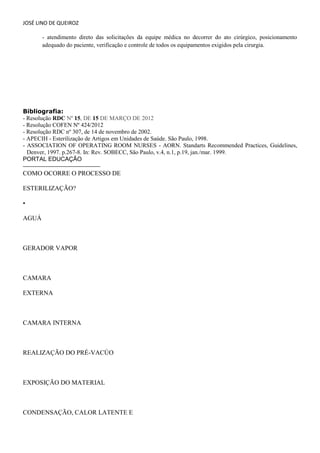 JOSÉ LINO DE QUEIROZ 
- atendimento direto das solicitações da equipe médica no decorrer do ato cirúrgico, posicionamento adequado do paciente, verificação e controle de todos os equipamentos exigidos pela cirurgia. 
Bibliografia: - Resolução RDC Nº 15, DE 15 DE MARÇO DE 2012 
- Resolução COFEN Nº 424/2012 
- Resolução RDC nº 307, de 14 de novembro de 2002. 
- APECIH - Esterilização de Artigos em Unidades de Saúde. São Paulo, 1998. 
- ASSOCIATION OF OPERATING ROOM NURSES - AORN. Standarts Recommended Practices, Guidelines, Denver, 1997. p.267-8. In: Rev. SOBECC, São Paulo, v.4, n.1, p.19, jan./mar. 1999. 
PORTAL EDUCAÇÃO 
COMO OCORRE O PROCESSO DE 
ESTERILIZAÇÃO? 
• 
AGUÁ 
GERADOR VAPOR 
CAMARA 
EXTERNA 
CAMARA INTERNA 
REALIZAÇÃO DO PRÉ-VACÚO 
EXPOSIÇÃO DO MATERIAL 
CONDENSAÇÃO, CALOR LATENTE E  