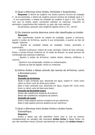 4) Qual a diferença entre óxidos, Peróxidos e Superóxidos.
Resposta: O átomo de oxigênio nos óxidos assume número de oxidação
2-
. Já nos peróxidos, o átomo de oxigênio assume número de oxidação igual a 1-
. E nos superóxidos, o estado de oxidação do oxigênio é igual a 1/2-. Isso faz
com que os óxidos sejam compostos estáveis na natureza, enquanto os
peróxidos e superóxidos são instáveis, ou seja, são mais reativos.
Os peróxidos, possuem dois oxigênios ligados entre si. Ex.: (O-O)2-
.
5) De maneira sucinta descreva como são classificados os óxidos.
Resposta:
São classificados quanto ao estado de oxidação, quanto à estrutura,
quanto à acidez de Arrhenius, quanto à sua composição, e quanto ao tipo de
ligação. Vejamos:
- Quanto ao oxidação estado de oxidação: óxidos, peróxidos e
superóxidos;
- Quanto à estrutura: Cúbica de corpo centrado, Cúbica de face centrada,
Rutilo, e outras formas conforme as 14 redes de Bravais, as quais derivam da
combinação dos sistemas cristalinos;
- Quanto à acidez de Arrhenius: óxidos ácidos, básicos, anfóteros, e
neutros;
- Quanto à sua composição: simples ou mistos/duplos;
- Quanto ao tipo de ligação: iônica ou molecular.
6) Defina Ácidos e Bases através das teorias de Arrhenius, Lewis
e Bronsted-Lowry
Resposta:
Conceito de Arrhenius
Ácido é todo composto que, dissolvido em água, origina H+
como único
cátion (o ânion varia de ácido para ácido).
Base é todo composto que, dissolvido em água, origina OH-
como único
ânion (o cátion varia de base para base).
Conceito de Bronsted-Lowry
Ácidos são substâncias doadoras de prótons;
Bases são substâncias receptoras de prótons.
Conceito de Lewis
Ácido é toda espécie química receptora de par eletrônico;
Base é toda espécie química doadora de par eletrônico.
7) Qual a diferença entre ácidos Fortes e ácidos fracos.
Exemplifique.
Resposta:
Ácidos e bases que são eletrólitos fortes (isto é, que se ionizam
completamente em solução) são chamados ácidos fortes e bases fortes. Os
que são eletrólitos fracos (ionizam parcialmente em água) são ácidos fracos e
 