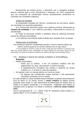 Raciocinando da mesma forma, e admitindo que o nitrogênio pudesse
assumir valência igual a cinco, Blomstrand e Jorgensen, em 1871, propuseram
que nos compostos de coordenação haveria encadeamento semelhante ao
verificado nos compostos orgânicos.
TEORIA DE WERNER
As proposições lançadas por Werner, constituintes de sua teoria, podem
ser resumidas nos seguintes postulados:
a) A maioria dos elementos possui uma valência primária, relacionada ao
número de oxidação, e uma valência secundária, relacionada ao número de
coordenação.
b) Todos os elementos tendem a satisfazer tanto às valências primárias
quanto às valências secundárias.
c) As valências secundárias estão dirigidas para posições fixas no espaço.
TEORIA DOS 18 ELÉTRONS
"Os complexos adquirem estabilidade quando o número atômico efetivo do
átomo central iguala-se ao número atômico de um gás nobre."
***Tal condição faz lembrar a regra do octeto, razão pela qual também é conhecida como
regra dos dezoito elétrons, pois, ressalvadas as muitas espécies em que essas regras não são
observadas, em ambas os números de elétrons de valência são iguais aos dos gases nobres.
17) Explique a teoria do Campo cristalino e exemplifique.
Resposta:
• Modelo Eletrostático:
– Prediz que os orbitais d em um complexo metálico não são
degenerados (ou seja, não possuem a mesma energia).
– O desdobramento energético dos orbitais d depende do campo
cristalino (i.e. o arranjo e o tipo dos ligantes)
• Os ligantes criam um campo elétrico em torno do metal:
– Os ligantes são considerados cargas pontuais e não apresentam
interações covalentes com os metais.
Em cada complexo ou aduto resultante dessas interações, os ligantes, posicionados em
torno do átomo ou íon central, formam o campo cristalino da espécie química
produzida. Esse campo é o fator determinante da diferenciação de energia entre os
orbitais d da espécie considerada, e os mecanismos imaginados para explicar as
interações entre os ligantes e os orbitais d constituem a teoria do campo cristalino
(TCC).
Para um exemplo geral: My+
+ xL → [MLx]y+
onde, My+
representa o cátion metálico, L o
ligante e [MLx]y+
é o íon complexo formado.
 