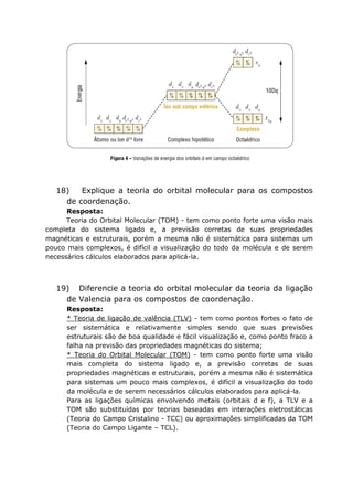 18) Explique a teoria do orbital molecular para os compostos
de coordenação.
Resposta:
Teoria do Orbital Molecular (TOM) - tem como ponto forte uma visão mais
completa do sistema ligado e, a previsão corretas de suas propriedades
magnéticas e estruturais, porém a mesma não é sistemática para sistemas um
pouco mais complexos, é difícil a visualização do todo da molécula e de serem
necessários cálculos elaborados para aplicá-la.
19) Diferencie a teoria do orbital molecular da teoria da ligação
de Valencia para os compostos de coordenação.
Resposta:
* Teoria de ligação de valência (TLV) - tem como pontos fortes o fato de
ser sistemática e relativamente simples sendo que suas previsões
estruturais são de boa qualidade e fácil visualização e, como ponto fraco a
falha na previsão das propriedades magnéticas do sistema;
* Teoria do Orbital Molecular (TOM) - tem como ponto forte uma visão
mais completa do sistema ligado e, a previsão corretas de suas
propriedades magnéticas e estruturais, porém a mesma não é sistemática
para sistemas um pouco mais complexos, é difícil a visualização do todo
da molécula e de serem necessários cálculos elaborados para aplicá-la.
Para as ligações químicas envolvendo metais (orbitais d e f), a TLV e a
TOM são substituídas por teorias baseadas em interações eletrostáticas
(Teoria do Campo Cristalino - TCC) ou aproximações simplificadas da TOM
(Teoria do Campo Ligante – TCL).
 