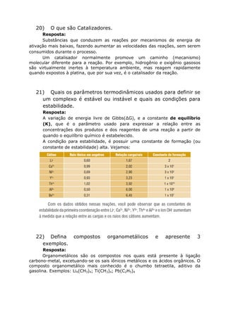20) O que são Catalizadores.
Resposta:
Substâncias que conduzem as reações por mecanismos de energia de
ativação mais baixas, fazendo aumentar as velocidades das reações, sem serem
consumidos durante o processo.
Um catalisador normalmente promove um caminho (mecanismo)
molecular diferente para a reação. Por exemplo, hidrogênio e oxigênio gasosos
são virtualmente inertes à temperatura ambiente, mas reagem rapidamente
quando expostos à platina, que por sua vez, é o catalisador da reação.
21) Quais os parâmetros termodinâmicos usados para definir se
um complexo é estável ou instável e quais as condições para
estabilidade.
Resposta:
A variação de energia livre de Gibbs(∆G), e a constante de equilíbrio
(K), que é o parâmetro usado para expressar a relação entre as
concentrações dos produtos e dos reagentes de uma reação a partir de
quando o equilíbrio químico é estabelecido.
A condição para estabilidade, é possuir uma constante de formação (ou
constante de estabilidade) alta. Vejamos:
22) Defina compostos organometálicos e apresente 3
exemplos.
Resposta:
Organometálicos são os compostos nos quais está presente à ligação
carbono-metal, excetuando-se os sais iônicos metálicos e os ácidos orgânicos. O
composto organometálico mais conhecido é o chumbo tetraetila, aditivo da
gasolina. Exemplos: Li4(CH3)4; Ti(CH3)4; Pb(C2H5)4
 