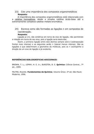 23) Cite uma importância dos compostos organometálicos
Resposta:
A importância dos compostos organometálicos está relacionada com
a catálise homogênea, desde a simples catálise ácido-base até a
extremamente complexa catálise metalo-enzimática.
24) Escreva como são formadas as ligações π em compostos de
coordenação.
Resposta:
Ligação pi (π), não simétrica em torno do eixo de ligação, não permitindo
a rotação em torno do seu eixo, pois a ligação seria destruída;
Assim, a primeira ligação entre dois átomos sempre será σ (sobreposição
frontal mais intensa) e as seguintes serão π (lateral menos intensa). São as
ligações σ que determinam a geometria da molécula, pois as π acompanha a
direção de um eixo de ligação σ já existente.
REFERÊNCIAS BIBLIOGRÁFICAS ADICIONAIS:
BROWN, T. L.; LEMAY, H. E. Jr.; BURSTEN, B. E. Química: Ciência Central., 7ª
ed., 1999.
FELTRE, Ricardo. Fundamentos da Química. Volume Único. 2ª ed. São Paulo:
Moderna, 1996.
 