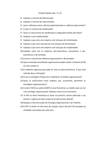 Estudo Dirigido Caps. 3 e 15
1) Explique o conceito de diferenciação
2) Explique o conceito de especialização
3) Qual a diferença entre a diferenciação horizontal e a diferenciação vertical?
4) O que é o conceito de coordenação?
5) Quais os mecanismos de coordenação e integração trazidos pelo tetxo?
6) Explique o que é padronização
7) Explique o que seria uma empresa com alto grau de centralização.
8) Explique o que seria uma pessoa com alto grau de formalização.
9) Explique o que seria uma empresa com alto grau de complexidade.
10) Explique como são as empresas pré-burocráticas, burocráticas e pós-
burocráticas e dê exemplos.
11) Escreva o conceito de ambiente organizacional e dê exemplos.
12) Quais avaliações do ambiente organizacional podem afetar o trabalho do RH
em uma empresa?
13) O ambiente organizacional pode ter alto ou baixo dinamismo. O que você
entende dessa afirmação?
14) O que é estratégia? Porque ela é importante no âmbito organizacional?
15) Quais os profissionais numa empresa que, usualmente, desenham as
estratégias organizacionais?
16) A matriz FOFA (ou análise SWOT) é uma ferramenta ou modelo para se criar
uma estratégia organizacional. Explique como é essa ferramenta.
17) A POT no Brasil formalizou-se (teve sua primeira revista publicada e seu
primeiro congresso) como campo de estudo em que década?
18) Explique o foco de estudo da Psicologia Organizacional e do Trabalho.
19) A POT se divide em três áreas de atuação. Quais são elas? Dê exemplos de
atividades executadas por cada área.
 