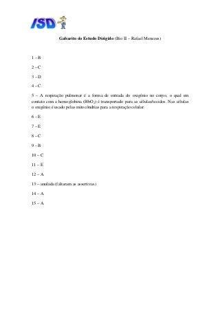 Gabarito do
1 – B
2 – C
3 – D
4 – C
5 – A respiração pulmonar é
contato com a hemoglobina (HbO
o oxigênio é usado pelas mitocôndrias para a respiração celular.
6 – E
7 – E
8 – C
9 – B
10 – C
11 – E
12 – A
13 – anulada (faltaram as assertivas)
14 – A
15 – A
do Estudo Dirigido (Bio II – Rafael Menezes
respiração pulmonar é a forma de entrada do oxigênio no corpo, o qual em
contato com a hemoglobina (HbO2) é transportado para as células/tecidos
o oxigênio é usado pelas mitocôndrias para a respiração celular.
as assertivas)
Menezes)
forma de entrada do oxigênio no corpo, o qual em
é transportado para as células/tecidos. Nas células
 