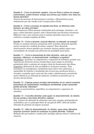 Questão 8 – Como os alimentos vegetais, ricos em fibras e pobres em energia
(carboidratos), podem fornecer energia aos animais que mantem uma dieta rica
desses alimentos?
Através do processo de fermentação.A celulose e Hemicelulose gram,
substancias que são usadas como energia pelas células.
Questão 9 – Como o processo de digestão das fibras, se diferencia entre
humanos de outros primatas?
Nos humanos as fibras passam inalteradas pelo estomago, intestino e vai
para o cólon (intestino grosso), onde é fermentado por bactérias intestinais,
Diferente com o que acontece com os colomos (grandes macacos), que
utilizam a energia completa da fibra.
Questão 10 – Como o tamanho corporal influencia na obtenção de energia?
Porque os animais maiores conseguem obter nutrição adequada ingerido
menos energia por unidade de massa corporal. Essa demanda,
relativamente menor significa que animais maiores podem suprir suas
necessidades de energia com alimentos de qualidade mais baixa.
Questão 11 – Como a necessidade de obter alimentos, cada vez mas
escassos, influenciou no desenvolvimento morfológico e cognitivo?
Morfológico: mudança no comprimento e espessura do intestino, permite que
vegetais que fornecem menos energia fique mais tempo no intestino,
permitindo obter o máximo de energia vinda da fermentação das fibras.
Cognitiva: Alimentos de alta qualidade se tornaram escassos. Para
minimizar os custos(gastos energéticos) para obter estes alimentos, a
capacidade de lembrar a localização das arvores que produzem frutos e
recordar o caminho mais curto até elas reduz o deslocamento permitindo
maior eficiência na obtenção do alimento. Lembrar os períodos que as
árvores davam frutos.
Questão 12 – Explique porque primatas descendentes de um mesmo ancestral,
possuidores de características morfológicas semelhantes podem apresentar
padrão alimentar diferentes?
Devido as características específicas no comprimento e espessura do
intestino.
Questão 13 – A escolha alimentar pode ajudar no desenvolvimento do cérebro.
De sua opinião a cera desta afirmativa, explique.
Sim. A partir da obtenção de alimentos com mais energia, principalmente
carboidrato, que é a principal fonte de energia do SNC, Alem da melhor
obtenção de proteína de origem aninmal.
Questão 14 – Além do desenvolvimento do cérebro, quais outras alterações
corporais ocorreram devido às mudanças no padrão alimentar. Explique.
Redução dos pré-molares, usados para mastigar plantas duras e aumento da
estatura.
 