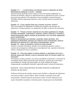 Questão 15 – ``... a sobrevivência do indivíduo passou a depender de várias
habilidades tecnológicas e sociais.`` Explique:
Usavam lascas de pedras para rasgar o couro do animal, adaptação na
divisão do trabalho, alguns se especializavam na obtenção de carne e outras
para procurar plantas. Os alimentos eram guardados e posteriormente
divididos, Havia cooperação durante a caça, divisão justa nas porções dos
alimentos.
Questão 16 – O que significa dizer que o humano se tornou onívoro?
Pela necessidade de adaptação em diferentes regiões com escassez de
alimentos, o homem passou a se alimentar de todas as fontes de nutrientes.
Questão 17 – Porque o homem depende de uma dieta equilibrada em relação
às fontes alimentares (carboidratos, proteínas, lipídios, vitaminas e minerais) e
poderá desenvolver alguma doença se permanecer com uma dieta vegetariana
pouco diversificada?
Devido à necessidade dos nutrientes presentes nestes alimentos. Sim,
poderíamos desenvolver doenças se a dieta for pouco diversificada, devido à
deficiência de vitamina B12, cuja fonte é exclusivamente animal.
Questão 18 – Quais os benefícios da fibra na dieta humana?
Acelera o transito intestinal, retarda o esvaziamento gástrico, reduz o
contato de carcinogenos (substancias cancerígenas) com a parede intestinal,
reduz a absorção de acuar e gorduras.
Questão 19 – Para qual objetivo as fibras aceleram a velocidade como que o
alimento passa pelo intestino o que foi observado tanto em homens quanto em
chipanzés?
Por fornecer menos energia e ter menor qualidade nutricional, o aumento da
velocidade destas fibras passando pelo intestino, permite que uma maior
quantidade de comida seja processada em cada unidade de tempo,
compensando a qualidade reduzida, ingerindo maior volume de alimentos.
Questão 20 – Como o desenvolvimento do cérebro influenciou na obtenção de
alimentos nos dias atuais?
O desenvolvimento do cérebro ocorreu para facilitar a obtenção de alimentos
com mais energia e menos fibras. Essa evolução a principio teria sido
transmitida e instintivamente procuramos cada vez mais alimentos com
maior densidade energética evitando gastar energia para esta finalidade.
 