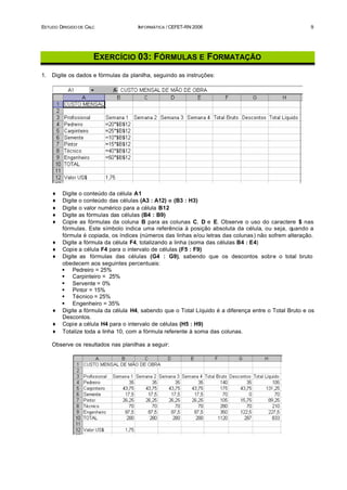 ESTUDO DIRIGIDO DE CALC               INFORMÁTICA / CEFET-RN 2006                                       9




                      EXERCÍCIO 03: FÓRMULAS E FORMATAÇÃO
1.   Digite os dados e fórmulas da planilha, seguindo as instruções:




     ♦   Digite o conteúdo da célula A1
     ♦   Digite o conteúdo das células (A3 : A12) e (B3 : H3)
     ♦   Digite o valor numérico para a célula B12
     ♦   Digite as fórmulas das células (B4 : B9)
     ♦   Copie as fórmulas da coluna B para as colunas C, D e E. Observe o uso do caractere $ nas
         fórmulas. Este símbolo indica uma referência à posição absoluta da célula, ou seja, quando a
         fórmula é copiada, os índices (números das linhas e/ou letras das colunas) não sofrem alteração.
     ♦   Digite a fórmula da célula F4, totalizando a linha (soma das células B4 : E4)
     ♦   Copie a célula F4 para o intervalo de células (F5 : F9)
     ♦   Digite as fórmulas das células (G4 : G9), sabendo que os descontos sobre o total bruto
         obedecem aos seguintes percentuais:
         § Pedreiro = 25%
         § Carpinteiro = 25%
         § Servente = 0%
         § Pintor = 15%
         § Técnico = 25%
         § Engenheiro = 35%
     ♦   Digite a fórmula da célula H4, sabendo que o Total Líquido é a diferença entre o Total Bruto e os
         Descontos.
     ♦   Copie a célula H4 para o intervalo de células (H5 : H9)
     ♦   Totalize toda a linha 10, com a fórmula referente à soma das colunas.

     Observe os resultados nas planilhas a seguir:
 
