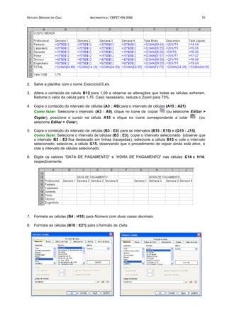 ESTUDO DIRIGIDO DE CALC               INFORMÁTICA / CEFET-RN 2006                                      10




2.   Salve a planilha com o nome Exercicio03.xls.

3.   Altere o conteúdo da célula B12 para 1,00 e observe as alterações que todas as células sofreram.
     Retorne o valor da célula para 1,75. Caso necessário, reduza o Zoom para 75%.

4.   Copie o conteúdo do intervalo de células (A3 : A9) para o intervalo de células (A15 : A21).
     Como fazer: Selecione o intervalo (A3 : A9), clique no ícone de copiar         (ou selecione Editar >
     Copiar), posicione o cursor na célula A15 e clique no ícone correspondente a colar               (ou
     selecione Editar > Colar).

5.   Copie o conteúdo do intervalo de células (B3 : E3) para os intervalos (B15 : E15) e (G15 : J15).
     Como fazer: Selecione o intervalo de células (B3 : E3), copie o intervalo selecionado (observe que
     o intervalo B3 : E3 fica destacado em linhas tracejadas), selecione a célula B15 e cole o intervalo
     selecionado; selecione, a célula G15, observando que o procedimento de copiar ainda está ativo, e
     cole o intervalo de células selecionado.

6.   Digite os valores “DATA DE PAGAMENTO” e “HORA DE PAGAMENTO” nas células C14 e H14,
     respectivamente.




7.   Formate as células (B4 : H10) para Número com duas casas decimais.

8.   Formate as células (B16 : E21) para o formato de Data.
 