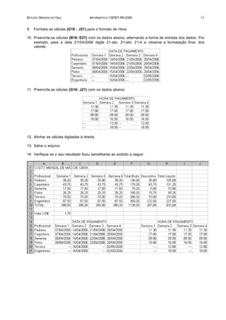 ESTUDO DIRIGIDO DE CALC                INFORMÁTICA / CEFET-RN 2006                               11


9.   Formate as células (G16 : J21) para o formato de Hora.

10. Preencha as células (B16: E21) com os dados abaixo, alternando a forma de entrada dos dados. Por
    exemplo, para a data 21/04/2006 digite 21-abr, 21/abr, 21-4 e observe a formatação final dos
    valores.




11. Preencha as células (G16: J21) com os dados abaixo:




12. Alinhar as células digitadas à direita.

13. Salve o arquivo.

14. Verifique se o seu resultado ficou semelhante ao exibido a seguir.
 