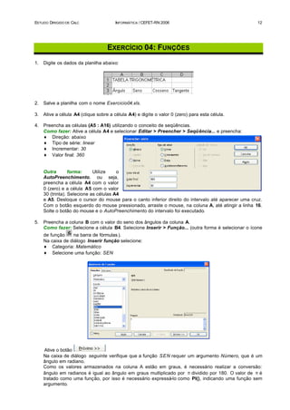 ESTUDO DIRIGIDO DE CALC                INFORMÁTICA / CEFET-RN 2006                                   12




                                    EXERCÍCIO 04: FUNÇÕES
1.   Digite os dados da planilha abaixo:




2.   Salve a planilha com o nome Exercicio04.xls.

3.   Ative a célula A4 (clique sobre a célula A4) e digite o valor 0 (zero) para esta célula.

4.   Preencha as células (A5 : A16) utilizando o conceito de seqüências.
     Como fazer: Ative a célula A4 e selecionar Editar > Preencher > Seqüência... e preencha:
     ♦ Direção: abaixo
     ♦ Tipo de série: linear
     ♦ Incrementar: 30
     ♦ Valor final: 360


     Outra        forma:     Utilize    o
     AutoPreenchimento, ou seja,
     preencha a célula A4 com o valor
     0 (zero) e a célula A5 com o valor
     30 (trinta). Selecione as células A4
     e A5. Desloque o cursor do mouse para o canto inferior direito do intervalo até aparecer uma cruz.
     Com o botão esquerdo do mouse pressionado, arraste o mouse, na coluna A, até atingir a linha 16.
     Solte o botão do mouse e o AutoPreenchimento do intervalo foi executado.

5.   Preencha a coluna B com o valor do seno dos ângulos da coluna A.
     Como fazer: Selecione a célula B4. Selecione Inserir > Função... (outra forma é selecionar o ícone
     de função     na barra de fórmulas ).
     Na caixa de diálogo Inserir função selecione:
     ♦ Categoria: Matemático
     ♦ Selecione uma função: SEN




      Ative o botão
     Na caixa de diálogo seguinte verifique que a função SEN requer um argumento Número, que é um
     ângulo em radiano.
     Como os valores armazenados na coluna A estão em graus, é necessário realizar a conversão:
     ângulo em radianos é igual ao ângulo em graus multiplicado por π dividido por 180. O valor de π é
     tratado como uma função, por isso é necessário expressá-lo como PI(), indicando uma função sem
     argumento.
 