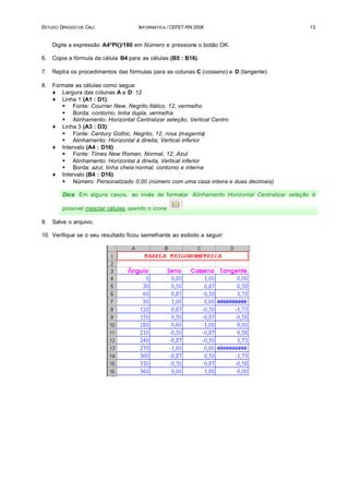 ESTUDO DIRIGIDO DE CALC               INFORMÁTICA / CEFET-RN 2006                             13


     Digite a expressão A4*PI()/180 em Número e pressione o botão OK.

6.   Copie a fórmula da célula B4 para as células (B5 : B16).

7.   Repit a os procedimentos das fórmulas para as colunas C (cosseno) e D (tangente).

8.   Formate as células como segue:
     ♦ Largura das colunas A a D: 12
     ♦ Linha 1 (A1 : D1):
        § Fonte: Courrier New, Negrito Itálico, 12, vermelho
        § Borda: contorno, linha dupla, vermelha
        § Alinhamento: Horizontal Centralizar seleção, Vertical Centro
     ♦ Linha 3 (A3 : D3):
        § Fonte: Century Gothic, Negrito, 12, rosa (magenta)
        § Alinhamento: Horizontal à direita; Vertical inferior
     ♦ Intervalo (A4 : D16)
        § Fonte: Times New Roman, Normal, 12, Azul
        § Alinhamento: Horizontal à direita, Vertical inferior
        § Borda: azul, linha cheia normal, contorno e interna
     ♦ Intervalo (B4 : D16)
        § Número: Personalizado 0,00 (número com uma casa inteira e duas decimais)

        Dica: Em alguns casos, ao invés de formatar Alinhamento Horizontal Centralizar seleção é

        possível mesclar células usando o ícone

9.   Salve o arquivo.

10. Verifique se o seu resultado ficou semelhante ao exibido a seguir:
 