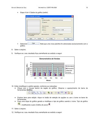 ESTUDO DIRIGIDO DE CALC                                  INFORMÁTICA / CEFET-RN 2006                                   16


         §   Etapa 4 de 4: Dados do gráfico (exibir)




         §   Selecione                                    . Note que uma nova planilha foi adicionada exclusivamente com o
             gráfico.

8.   Salve o arquivo.

9.   Verifique se o seu resultado ficou semelhante ao exibido a seguir:


                                                          Demonstrativo de Vendas

                                              70
                          Faturamento (R$ x




                                              60
                                              50                                              Informática
                                1.000)




                                              40                                              Brinquedos
                                              30                                              Mercado
                                              20                                              TOTAL
                                              10
                                               0
                                                   Jan    Fev     Mar     Abr    Mai   Jun
                                                                    Meses



10. Edite (modifique) o gráfico gerado, conforme as instruções:
    ♦ Clique com o mouse dentro da região do gráfico. Observe o aparecimento da barra de
        ferramentas Gráfico.



     ♦   Explore itens para edição: clique no botão de seleção de opções ou use o ícone na barra de
         ferramentas.
     ♦   Faça uma cópia do gráfico gerado e modifique o tipo de gráfico usando o ícone Tipo de gráfico

              , modificando-o para Gráfico de pizza                       .

11. Salve o arquivo.

12. Verifique se o seu resultado ficou semelhante ao exibido a seguir:
 