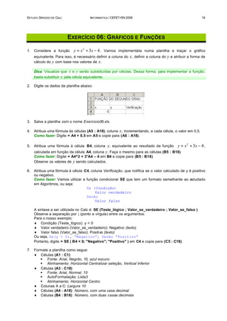 ESTUDO DIRIGIDO DE CALC                INFORMÁTICA / CEFET-RN 2006                                         18




                          EXERCÍCIO 06: G RÁFICOS E FUNÇÕES

1.   Considere a função      y = x 2 + 3x − 4 . Vamos implementá-la numa planilha e traçar o gráfico
     equivalente. Para isso, é necessário definir a coluna do x , definir a coluna do y e atribuir a forma de
     cálculo do y com base nos valores de x .

     Dica: Visualize que x e y serão substituídas por células. Dessa forma, para implementar a função,
     basta substituir x pela célula equivalente.

2.   Digite os dados da planilha abaixo:




3.   Salve a planilha com o nome Exercicio06.xls.

4.   Atribua uma fórmula às células (A5 : A18), coluna x , incrementando, a cada célula, o valor em 0,5.
     Como fazer: Digite = A4 + 0,5 em A5 e copie para (A6 : A18).

5.   Atribua uma fórmula à célula B4, coluna   y, equivalente ao resultado da função y = x 2 + 3x − 4 ,
     calculada em função da célula A4, coluna y. Faça o mesmo para as células (B5 : B18).
     Como fazer: Digite = A4^2 + 3*A4 – 4 em B4 e copie para (B5 : B18).
     Observe os valores de y sendo calculados.

6.   Atribua uma fórmula à célula C4, coluna Verificação, que notifica se o valor calculado de y é positivo
     ou negativo.
     Como fazer: Vamos utilizar a função condicional SE que tem um formato semelhante ao estudado
     em Algoritmos, ou seja:
                                   Se (Condição)
                                        Valor verdadeiro
                                   Senão
                                        Valor falso

     A sintaxe a ser utilizada no Calc é: SE (Teste_lógico ; Valor_se_verdadeiro ; Valor_se_falso )
     Observe a separação por ; (ponto e vírgula) entre os argumentos.
     Para o nosso exemplo:
     ♦ Condição (Teste_lógico): y < 0
     ♦ Valor verdadeiro (Valor_se_verdadeiro): Negativo (texto)
     ♦ Valor falso (Valor_se_falso): Positivo (texto)
     Ou seja, Se(y < 0), “Negativo”; Senão “Positivo”
     Portanto, digite = SE ( B4 < 0; "Negativo"; "Positivo" ) em C4 e copie para (C5 : C18).

7.   Formate a planilha como segue:
     ♦ Células (A1 : C1):
        § Fonte: Arial, Negrito, 10, azul escuro
        § Alinhamento: Horizontal Centralizar seleção, Vertical Inferior
     ♦ Células (A3 : C18):
        § Fonte: Arial, Normal, 10
        § AutoFormatação: Lista3
        § Alinhamento: Horizontal Centro
     ♦ Colunas A a C: Largura 10
     ♦ Células (A4 : A18): Número, com uma casa decimal
     ♦ Células (B4 : B18): Número, com duas casas decimais
 