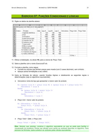 ESTUDO DIRIGIDO DE CALC               INFORMÁTICA / CEFET-RN 2006                                 21




               EXERCÍCIO 07: FUNÇÕES C ONDICIONAIS E LÓGICAS
10. Digite os dados da planilha abaixo:




11. Efetue a totalização, na célula I16, para a coluna de Preço Total.

12. Salve a planilha com o nome Exercicio07.xls.

13. Formate a planilha, como segue:
    ♦ Formate as colunas que tenham preços para moeda (com 2 casas decimais), sem símbolo
    ♦ Aplique outras formatações a seu critério

14. Insira as fórmulas de cálculo, usando funções lógicas e obedecendo as seguintes regras e
    determinações (veja os algoritmos equivalentes):

    ♦    Vencedora: nome da loja que apresentar o menor valor do produto

        Se ((preço Loja A < preço Loja B) e (preço Loja A < preço Loja C))
            Vencedora = Loja A
        Senão
            Se (preço Loja B < preço Loja C)
                Vencedora = Loja B
            Senão
                Vencedora = Loja C

    ♦    Preço Unit.: menor valor do produto

        Se (Vencedora = Loja A)
            Preço Unit. = preço Loja A
        Senão
            Se (Vencedora = Loja B)
                Preço Unit. = preço Loja B
            Senão
                Preço Unit. = preço Loja C

    ♦    Preço Total = Qtde. x Preço Unit.

        Preço Total = Qtde. * Preço Unit.

    Dica: Sempre que precisar, construa o algoritmo equivalente ao que se pede para facilitar a
    visualização do problema. Pense nas células como sendo as variáveis descritas no algoritmo. Para
    escrever as fórmulas, basta substituir as variáveis pelas células equivalentes.
 