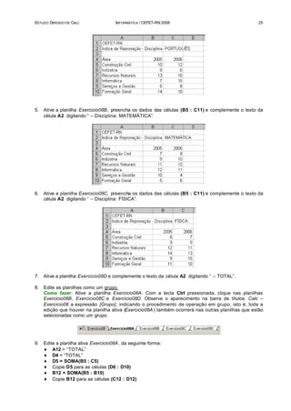 ESTUDO DIRIGIDO DE CALC               INFORMÁTICA / CEFET-RN 2006                                   25




5.   Ative a planilha Exercicio08B, preencha os dados das células (B5 : C11) e complemente o texto da
     célula A2 digitando “ – Disciplina: MATEMÁTICA”.




6.   Ative a planilha Exercicio08C, preencha os dados das células (B5 : C11) e complemente o texto da
     célula A2 digitando “ – Disciplina: FÍSICA”.




7.   Ative a planilha Exercicio08D e complemente o texto da célula A2 digitando “ – TOTAL”.

8.   Edite as planilhas como um grupo.
     Como fazer: Ative a planilha Exercicio08A. Com a tecla Ctrl pressionada, clique nas planilhas
     Exercicio08B, Exercicio08C e Exercicio08D. Observe o aparecimento na barra de títulos Calc –
     Exercicio08 a expressão [Grupo], indicando o procedimento de operação em grupo, isto é, toda a
     edição que houver na planilha ativa (Exercicio08A ) também ocorrerá nas outras planilhas que estão
     selecionadas como um grupo.




9.   Edite a planilha ativa Exercicio08A, da seguinte forma:
     ♦ A12 = “TOTAL”
     ♦ D4 = “TOTAL”
     ♦ D5 = SOMA(B5 : C5)
     ♦ Copie D5 para as células (D6 : D10)
     ♦ B12 = SOMA(B5 : B10)
     ♦ Copie B12 para as células (C12 : D12)
 