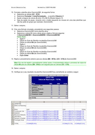 ESTUDO DIRIGIDO DE CALC              INFORMÁTICA / CEFET-RN 2006                                   26


10. Formate a planilha ativa Exercicio08A, da seguinte forma:
    ♦ Selecione as células (A1 : D12)
    ♦ Selecione Formatar > AutoFormatação... e escolha Clássico 3
    ♦ Ajuste a largura da coluna A como 18 e B, C e D para largura 10.
    ♦ Saia da opção de grupo, clicando com o botão esquerdo do mouse em uma das planilhas que
       não faz parte do grupo (por exemplo: Exercicio08).

11. Salve o arquivo.

12. Crie uma fórmula vinculada, procedendo aos seguintes passos:
    ♦ Selecione Exercicio08D como planilha ativa
    ♦ Selecione a célula B5 como célula ativa e digite a fórmula seguinte:
        = Exercicio08A!B5 + Exercicio08B!B5 + Exercicio08C!B5
        Como fazer:
        § Digite =
        § Clique na Guia de Planilha na planilha Exercicio08A
        § Clique na célula B5 (de Exercicio08A )
        § Digite +
        § Clique na Guia de Planilha na planilha Exercicio08B
        § Clique na célula B5 (de Exercicio08B )
        § Digite +
        § Clique na Guia de Planilha na planilha Exercicio08C
        § Clique na célula B5 (de Exercicio08C)
        § Digite Enter

13. Repit a o procedimento anterior para as células (B6 : B10) e (C5 : C10) de Exercicio08D.

    Dica: Em vez de repetir o procedimento várias vezes, é recomendado utilizar o processo de cópia da
    célula B5 para as células (B6 : B10) e em seguida para as células (C5 : C10).

14. Salve o arquivo.

15. Verifique se o seu resultado da planilha Exercicio08D ficou semelhante ao exibido a seguir:
 
