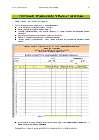 ESTUDO DIRIGIDO DE CALC              INFORMÁTICA / CEFET-RN 2006                                   27




          EXERCÍCIO 09: CONFIGURAÇÃO DE P ÁGINA E IMPRESSÃO
1.   Salve a planilha com o nome Exercicio09.xls.

2.   Elabore a planilha abaixo, realizando os seguintes passos:
     ♦ Utilize bordas para fazer as linhas do formulário
     ♦ Altere a largura de todas as colunas para 5,5
     ♦ Formate a fonte utilizando Arial, Normal, tamanho 10, Preta e fazendo as alterações quando
         necessário
     ♦ Selecione Alinhamento Vertical Centro para todas as células
     ♦ Mescle as células somente após concluir toda a digitação
     ♦ Defina o nome da planilha como “Quadro GEINF” e remova as planilhas que não estão sendo
         usadas




     ♦   Após digitar e formatar, desative as linhas de grade, selecionando Ferramentas > Opções... >
         Exibir e desmarque Linhas de grade.

     Ao desativar as linhas de grade, a planilha deverá parecer como na página seguinte.
 