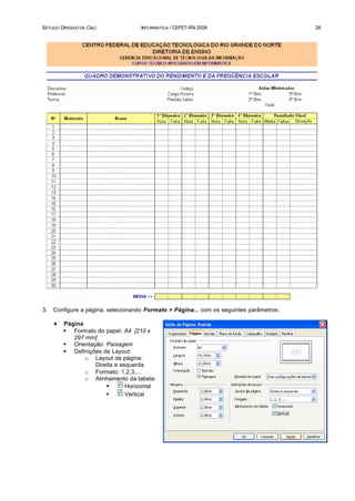ESTUDO DIRIGIDO DE CALC             INFORMÁTICA / CEFET-RN 2006                          28




3.   Configure a página, selecionando Formato > Página... com os seguintes parâmetros:

     ♦   Página
         § Formato do papel: A4 [210 x
            297 mm]
         § Orientação: Paisagem
         § Definições de Layout:
                o Layout de página:
                   Direita e esquerda
                o Formato: 1,2,3,...
                o Alinhamento da tabela:
                       §       Horizontal
                       §       Vertical
 