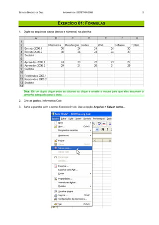 ESTUDO DIRIGIDO DE CALC                 INFORMÁTICA / CEFET-RN 2006                              2




                                 EXERCÍCIO 01: FÓRMULAS
1.   Digite os seguintes dados (textos e números) na planilha:




     Dica: Dê um duplo clique entre as colunas ou clique e arraste o mouse para que elas assumam o
     tamanho adequado para o texto.

2.   Crie as pastas /Informatica/Calc

3.   Salve a planilha com o nome Exercicio01.xls. Use a opção Arquivo > Salvar como...
 