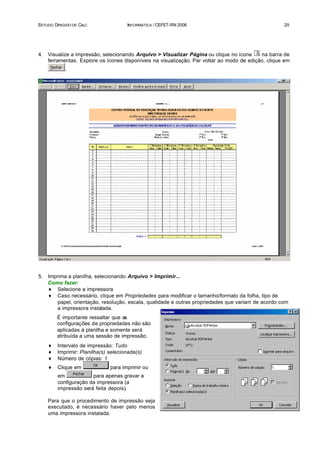 ESTUDO DIRIGIDO DE CALC               INFORMÁTICA / CEFET-RN 2006                                    29




4.   Visualize a impressão, selecionando Arquivo > Visualizar Página ou clique no ícone     na barra de
     ferramentas. Explore os ícones disponíveis na visualização. Par voltar ao modo de edição, clique em
            .




5.   Imprima a planilha, selecionando Arquivo > Imprimir...
     Como fazer:
     ♦ Selecione a impressora
     ♦ Caso necessário, clique em Propriedades para modificar o tamanho/formato da folha, tipo de
         papel, orientação, resolução, escala, qualidade e outras propriedades que variam de acordo com
         a impressora instalada.
         É importante ressaltar que as
         configurações de propriedades não são
         aplicadas à planilha e somente será
         atribuída a uma sessão de impressão.
     ♦   Intervalo de impressão: Tudo
     ♦   Imprimir: Planilha(s) selecionada(s)
     ♦   Número de cópias: 1
     ♦   Clique em             para imprimir ou
         em            para apenas gravar a
         configuração da impressora (a
         impressão será feita depois).

     Para que o procedimento de impressão seja
     executado, é necessário haver pelo menos
     uma impressora instalada.
 