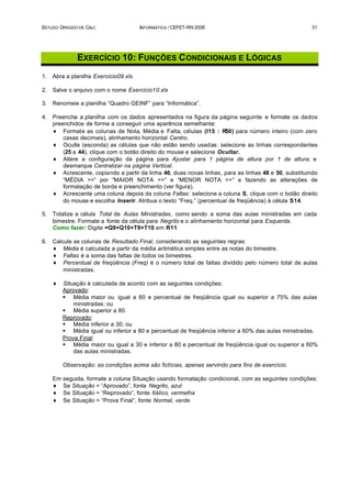 ESTUDO DIRIGIDO DE CALC                INFORMÁTICA / CEFET-RN 2006                                    31




               EXERCÍCIO 10: FUNÇÕES C ONDICIONAIS E LÓGICAS
1.   Abra a planilha Exercicio09.xls

2.   Salve o arquivo com o nome Exercicio10.xls

3.   Renomeie a planilha “Quadro GEINF” para “Informática”.

4.   Preencha a planilha com os dados apresentados na figura da página seguinte e formate os dados
     preenchidos de forma a conseguir uma aparência semelhante:
     ♦ Formate as colunas de Nota, Média e Falta, células (I15 : R     50) para número inteiro (com zero
         casas decimais), alinhamento horizontal Centro.
     ♦ Oculte (esconda) as células que não estão sendo usadas: selecione as linhas correspondentes
         (25 a 44), clique com o botão direito do mouse e selecione Ocultar.
     ♦ Altere a configuração da página para Ajustar para 1 página de altura por 1 de altura; e
         desmarque Centralizar na página Vertical.
     ♦ Acrescente, copiando a partir da linha 46, duas novas linhas, para as linhas 48 e 50, substituindo
         “MÉDIA >>” por “MAIOR NOTA >>” e “MENOR NOTA >>” e fazendo as alterações de
         formatação de borda e preenchimento (ver figura).
     ♦ Acrescente uma coluna depois da coluna Faltas: selecione a coluna S, clique com o botão direito
         do mouse e escolha Inserir. Atribua o texto “Freq.” (percentual de freqüência) à célula S14.

5.   Totalize a célula Total de Aulas Ministradas, como sendo a soma das aulas ministradas em cada
     bimestre. Formate a fonte da célula para Negrito e o alinhamento horizontal para Esquerda.
     Como fazer: Digite =Q9+Q10+T9+T10 em R11

6.   Calcule as colunas de Resultado Final, considerando as seguintes regras:
     ♦ Média é calculada a partir da média aritmética simples entre as notas do bimestre.
     ♦ Faltas é a soma das faltas de todos os bimestres.
     ♦ Percentual de freqüência (Freq) é o número total de faltas dividido pelo número total de aulas
         ministradas.

     ♦    Situação é calculada de acordo com as seguintes condições:
          Aprovado:
          § Média maior ou igual a 60 e percentual de freqüência igual ou superior a 75% das aulas
              ministradas; ou
          § Média superior a 80.
          Reprovado:
          § Média inferior a 30; ou
          § Média igual ou inferior a 80 e percentual de freqüência inferior a 60% das aulas ministradas.
          Prova Final:
          § Média maior ou igual a 30 e inferior a 80 e percentual de freqüência igual ou superior a 60%
              das aulas ministradas.

          Observação: as condições acima são fictícias, apenas servindo para fins de exercício.

     Em   seguida, formate a coluna Situação usando formatação condicional, com as seguintes condições:
     ♦    Se Situação = “Aprovado”, fonte Negrito, azul
     ♦    Se Situação = “Reprovado”, fonte Itálico, vermelha
     ♦    Se Situação = “Prova Final”, fonte Normal, verde
 