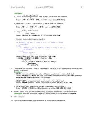 ESTUDO DIRIGIDO DE CALC               INFORMÁTICA / CEFET-RN 2006                                       33




     Como fazer:
                    N1 + N 2 + N 3 + N 4
     ♦   Média =                         , onde N1 a N4 são as notas dos bimestres
                             4
         Digite = ( I15 + K15 + M15 + O15) / 4 em Q15 e copie para (Q16 : Q24)

     ♦   Faltas = F1 + F2 + F3 + F4, onde F1 a F4 são as faltas dos bimestres

         Digite =J15 + L15 + N15 + P15 em R15 e copie para (R16 : R24)

                  Total _ aulas − Faltas
     ♦   Freq =
                      Total _ aulas
         Digite = ($R$11 – R15) / $R$11 em S15 e copie para (S 16 : S24)

     ♦   Situação obedecerá ao seguinte algoritmo:

         Se (((Média >= 60) e (Freq > 75%)) ou (Media > 80))
             “APROVADO”
         Senão
             Se ((Média < 30) ou ((Média <=80) e (Freq < 60%)))
                 “REPROVADO”
             Senão
                 “PROVA FINAL”

         Digite em T15, numa única linha, e copie para (T16 : T24):
         = SE ( OU ( E ( Q15 >= 60; S15 > 75% ); Q15 > 80);
                 "Aprovado";
                 SE ( OU ( Q15 < 30; E ( Q15 <= 80; S15 < 60% ));
                         "Reprovado";
                         "Prova Final"))

7.   Calcule a MÉDIA das notas e faltas, a MAIOR NOTA e a MENOR NOTA de todos os alunos em cada
     bimestre e na Média.
     Como fazer:
     ♦ MÉDIA é a média aritmética das notas e faltas em cada bimestre e no resultado final
         Digite = MÉDIA ( I15:I24 ) em I46, copie a célula I46, selecione as células (J46 : R46), selecione
         Editar > Colar especial e marque Colar Formulas

     ♦   MAIOR NOTA é a nota máxima em cada bimestre e no resultado final
         Digite = MÁXIMO ( I15:I24 ) em I48 e copie para as células K48, M48, O48 e Q48

     ♦   MENOR NOTA é a nota mínima em cada bimestre e no resultado final
         Digite = MÍNIMO ( I15:I24 ) em I50 e copie para as células K50, M50, O50 e Q50

8.   Oculte a coluna S, de percentual de freqüência, que serviu apenas para o cálculo da Situação.
     Como fazer: Selecione a coluna S, clique com o botão direito do mouse e selecione Ocultar

9.   Salve o arquivo.

10. Verifique se o seu resultado ficou semelhante ao exibido na página seguinte.
 