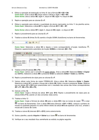 ESTUDO DIRIGIDO DE CALC               INFORMÁTICA / CEFET-RN 2006                                    3


4.   Efetue a operação de totalização na linha 5. Use a fórmula B5 = B3 + B4.
     Como fazer: ative a célula B5 (clique sobre a célula) e digite = B3 + B4.
     Outra forma: ative a célula B5, digite =, clique em B3, digite + e clique em B4.

5.   Repit a a operação para as colunas C a F.

6.   Efetue a operação para calcular a quantidade de alunos reprovados na linha 11 da planilha acima.
     Como fazer: Selecione a célula B11 e digitar a fórmula B11 = B3 – B7.

     Outra forma: ative a célula B11, digite =, clique em B3, digite – e clique em B7.

7.   Repit a o procedimento para as colunas C a F.

8.   Totalize a coluna G (linhas 3 a 5) usando a função SOMA (AutoSoma) na barra de ferramentas.




     Como fazer: Selecione a célula G3 e depois o ícone correspondente à função AutoSoma              .
     Observe o aparecimento automático da função SOMA e o intervalo (B3 : F3).




9.   Totalize a linha 9 (células B9 a F9).
     Como fazer: vamos usar o conceito de copiar células. Ative a célula B5. Selecione Editar > Copiar
     (ou Ctrl+C). Selecione a célula B9 e pressione Enter ou selecione Editar > Colar (ou Ctrl+V).

10. Repit a o procedimento de cópia para as colunas C a F.

11. Vamos utilizar outra forma de copiar FÓRMULAS: Ative a célula G3. Selecione Editar > Copiar.
    Selecione a célula G7 e arraste o mouse até a célula G9. Solte o mouse e pressionar Enter. Observe
    que as células G7 a G9 foram preenchidas com o resultado das somas das linhas correspondentes
    (B7 a F7, B8 a F8 e B9 a F9).

12. Calcule a linha 12.
    Como fazer: Copie a fórmula da célula B11 para B12. Repita o procedimento de cópia para as
    células C12 a F12, usando um dos conceitos vistos acima.

13. Totalize a linha 13
     Como fazer: Copie a fórmula da célula B5 para a célula B13. Use os ícones de copiar        e colar
        na barra de ferramentas. Com a célula B13 ativa (fórmula = B11 + B12), coloque o ponteiro do
     mouse no quadrado pequeno no canto inferior direito da célula B13 até aparecer uma cruz, arraste o
     mouse até a coluna G e solte.

14. Totalize a coluna G (intervalo G11 a G13) como anteriormente.

15. Salve a planilha, usando Arquivo > Salvar ou o ícone        na barra de ferramentas.

16. Verifique se o seu resultado ficou semelhante ao exibido na página seguinte.
 