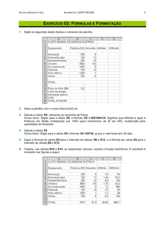 ESTUDO DIRIGIDO DE CALC               INFORMÁTICA / CEFET-RN 2006                                    5




                      EXERCÍCIO 02: FÓRMULAS E FORMATAÇÃO
1.   Digite os seguintes dados (textos e números) da planilha:




2.   Salve a planilha com o nome Exercicio02.xls.

3.   Calcule a célula D5, utilizando os conceitos da Física.
     Como fazer: Digite, para a célula D5, a fórmula D5 = B5/1000*C5. Significa que kWh/dia é igual à
     Potência em Watts multiplicado por 1000 (para transformar de W em kW), multiplicado pela
     quantidade de Horas/dia.

4.   Calcule a célula E5.
     Como fazer: Digite para a célula E5 a fórmula E5 =D5*30, já que o mês fiscal tem 30 dias.

5.   Copie a fórmula da célula D5 para o intervalo de células D6 a D12 e a fórmula da c élula E5 para o
     intervalo de células E6 a E12.

6.   Totalize, nas células B14 a E14, as respectivas colunas, usando a função AutoSoma. O resultado é
     mostrado nas figuras a seguir.
 