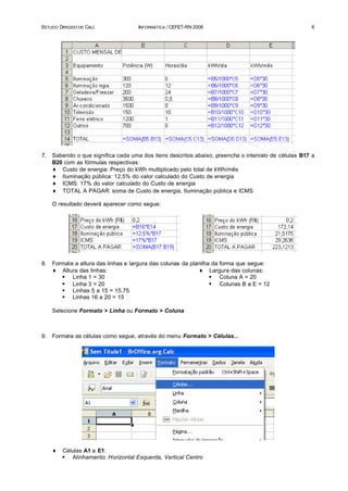 ESTUDO DIRIGIDO DE CALC              INFORMÁTICA / CEFET-RN 2006                                     6




7.   Sabendo o que significa cada uma dos itens descritos abaixo, preencha o intervalo de células B17 a
     B20 com as fórmulas respectivas:
     ♦ Custo de energia: Preço do kWh multiplicado pelo total de kWh/mês
     ♦ Iluminação pública: 12,5% do valor calculado do Custo de energia
     ♦ ICMS: 17% do valor calculado do Custo de energia
     ♦ TOTAL A PAGAR: soma de Custo de energia, Iluminação pública e ICMS

     O resultado deverá aparecer como segue:




8.   Formate a altura das linhas e largura das colunas da planilha da forma que segue:
     ♦ Altura das linhas:                                    ♦ Largura das colunas:
        § Linha 1 = 30                                            § Coluna A = 20
        § Linha 3 = 20                                            § Colunas B a E = 12
        § Linhas 5 a 15 = 15,75
        § Linhas 16 a 20 = 15

     Selecione Formato > Linha ou Formato > Coluna



9.   Formate as células como segue, através do menu Formato > Células...




     ♦   Células A1 a E1:
         § Alinhamento: Horizontal Esquerda, Vertical Centro
 