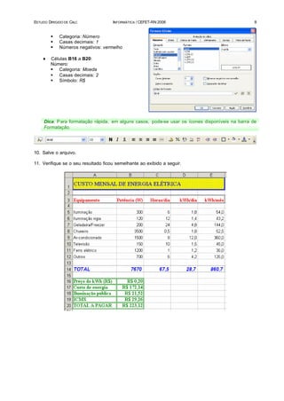 ESTUDO DIRIGIDO DE CALC              INFORMÁTICA / CEFET-RN 2006                                  8


        §    Categoria: Número
        §    Casas decimais: 1
        §    Números negativos: vermelho

    ♦   Células B16 a B20:
        Número:
        § Categoria: Moeda
        § Casas decimais: 2
        § Símbolo: R$




     Dica: P ara formatação rápida, em alguns casos, pode-se usar os ícones disponíveis na barra de
     Formatação.




10. Salve o arquivo.

11. Verifique se o seu resultado ficou semelhante ao exibido a seguir.
 