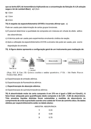 que se tenha 82% de transmitância triplicando-se a concentração da Solução A é (A solução
segue a lei de Lambert-Beer): a) 0,5cm
b) 1,0cm
c) 1,5cm
d) 2,0cm
74) A respeito da espectrofotometria UV/VIS é incorreto afirmar que: a)
Pode ser usada para determinação de certos grupos funcionais.
b) É possível determinar a quantidade de compostos em misturas em virtude do efeito aditivo
das absorvâncias.
c) A técnica pode ser usada para experimentos envolvendo cinética de reação.
d) Após a utilização da espectrofotometria UV/VIS a amostra não pode ser usada, pois ocorre
degradação da amostra.
75) A figura abaixo apresenta a configuração geral de um instrumento para realização de:
a) Espectroscopia de emissão atômica.
b) Espectroscopia de fluorescência atômica.
c) Espectroscopia de absorção atômica.
d) Espectroscopia de quimioluminescência atômica.
76) A absortividade molar de certo composto A em 370 nm é igual a 3200 cm-1/(mol/L). A
faixa linear adequada para quantificação deste composto é de 0,05 – 0,90 de absorvância.
Três amostras líquidas distintas foram submetidas a medidas de absorvância no
comprimento de onda supracitado usando uma cubeta de 15 mm de caminho ótico. Os dados
obtidos por espectrofotometria estão na tabela abaixo:
AMOSTRA ABSORVÂNCIA
1 0,33
2 0,48
3 0,70
 
