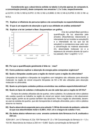 Considerando que a absorvância exibida na tabela é oriunda apenas do composto A,
a concentração (mmol/L) deste composto nas amostras 1, 2 e 3 são, respectivamente:
a) 0,0101; 0,150; 0,180 b) 0,0701; 0,155; 0,162 c) 0,0690; 0,100; 0,146 d) 0,0700; 0,120; 0,156 e)
N.R.A.
77) Explicar a influência do percurso óptico e da concentração na espectrofotometria.
78) O que é um espectro de absorção e qual a sua utilidade em análise ambiental?
79) Explicar a lei de Lambert e Beer. Esquematizar um gráfico.
A lei de Lambert-Beer permite a
quantificação da luz absorvida pela
amostra (Absorbância) relacionando a
intensidade da luz incidida na solução(I0)
e a intensidade da luz que sai da
solução(I) e correlaciona esse valor com
a concentração do material absorvedor
(C), absorvidade molecular (ε) e a
espessura da amostra através da qual a
luz passa(l). Abs = Log(I0/I) = ε C l
81) Como podemos explicar a absorção de energia pelos compostos orgânicos?
82) Quais a lâmpadas usadas para a região do visível e para a região do ultravioleta?
Lâmpadas de tungstênio e lâmpadas de tungstênio com halogênio são utilizadas para absorção
molecular na região do visível enquanto lâmpadas de H2 e D2 são utilizadas para absorção
molecular no ultravioleta.
83) Quais os principais cuidados práticos envolvidos nas análises espectrofotométricas?
84) Quais os tipos de cubetas e indicações de uso de cada tipo para a região do UV-Vis?
Os tipos de cubetas utilizadas são de quartzo, vidro e plástico. As cubetas de vidro e plástico
são usadas quando se trabalha na região do visível por serem mais baratas e não absorverem
nessa região, porém as de quartzo também não absorvem. Para a região do ultravioleta, devem-
se usar as cubetas de quartzo, que são transparentes à radiação ultravioleta, pois o vidro e plástico
absorve na mesma.
85) Qual a absorvância esperada para uma solução 1,5 M de dicromato de potássio, sabendo
se que sua absortividade molar é 0,369 L /mol .cm e a largura da cubeta é 1cm.
86) Os dados abaixo referem-se a uma amostra contendo dois fármacos A e B, analisada a
254 nm:
Є254 (M-1. cm-1) Fármaco A 2,0x 104 Fármaco B 1,0 x 104 Concentração do fármaco A = 1,0 x
10-5 M. Absorvância da mistura a 254 nm = 0,800 Qual a concentração do fármaco B?
 